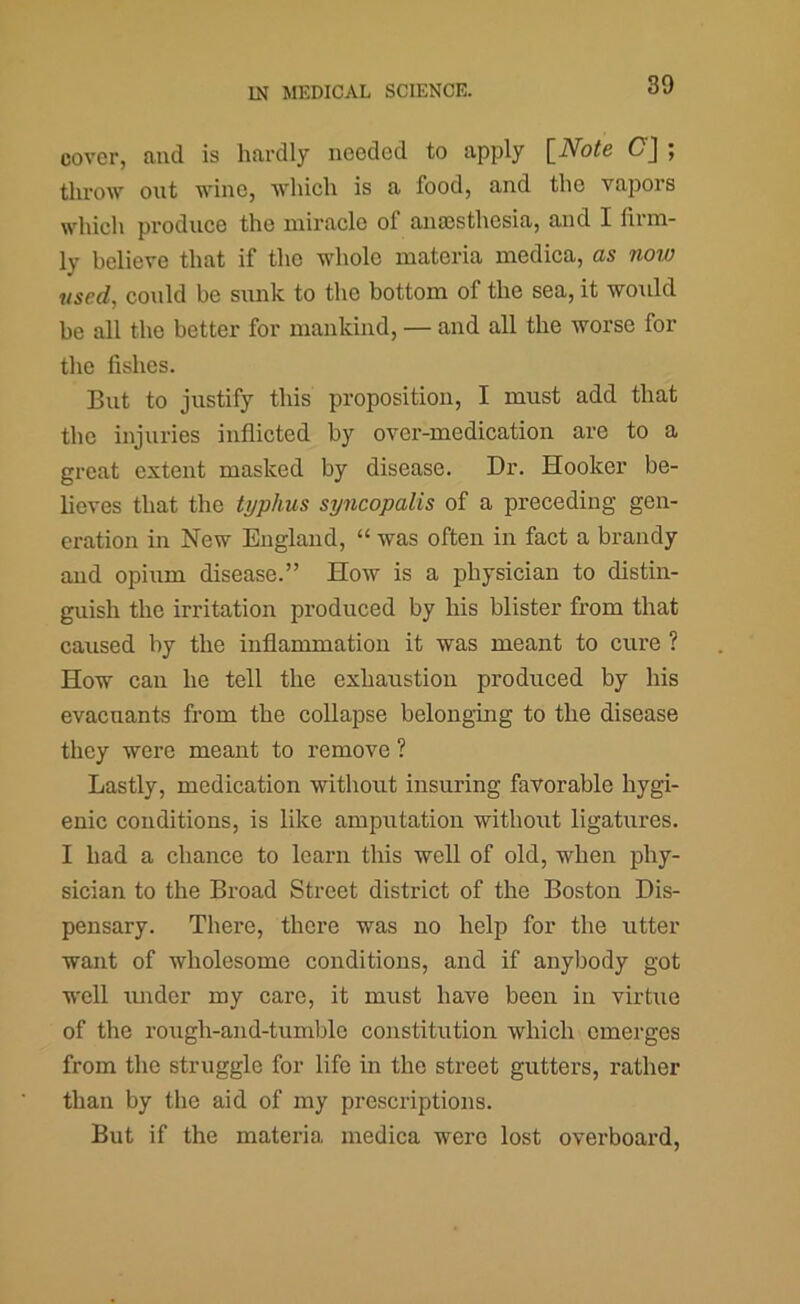 cover, luid is hfivdly needed to Apply \_Note ; throw out wine, which is a food, and the vapors which produce the miracle of anajsthesia, and I fiim- ly believe that if the whole materia medica, as now used, could be sunk to the bottom of the sea, it would be all the better for mankind, — and all the worse for the fishes. But to justify this proposition, I must add that the injuries inflicted by over-medication are to a great extent masked by disease. Dr. Hooker be- lieves that the typhus syncopalis of a preceding gen- eration in New England, “ was often in fact a brandy and opium disease.” How is a physician to distin- guish the irritation produced by his blister from that caused by the inflammation it was meant to cure ? How can he tell the exhaustion produced by his evacuants from the collapse belonging to the disease they were meant to remove ? Lastly, medication without insuring favorable hygi- enic conditions, is like amputation without ligatures. I had a chance to learn this well of old, when phy- sician to the Broad Street district of the Boston Dis- pensary. There, there was no help for the utter want of wholesome conditions, and if anybody got well under my care, it must have been in virtue of the rough-and-tumble constitution which emerges from the struggle for life in the street gutters, rather than by the aid of my prescriptions. But if the materia medica were lost overboard.