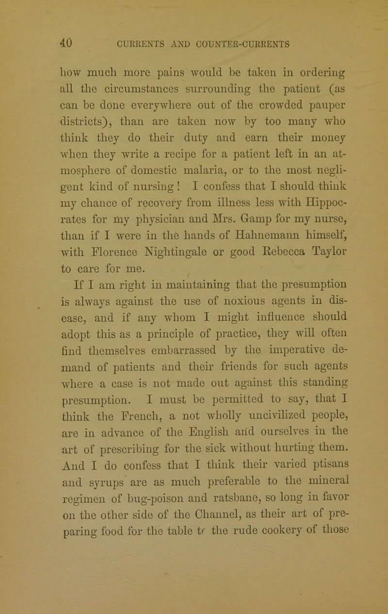 how much more pains would be taken in ordering all the circumstances surrounding tlie patient (as can be done everywhere out of the crowded pauper districts), than are taken now by too many who think they do their duty and earn their money when they write a recipe for a patient left in an at- mosphere of domestic malaria, or to the most negli- gent kind of mu’sing ! I confess that I should thhik my chance of recovery from illness less with Hippoc- rates for my physician and Mrs. Gamp for my nurse, than if I were in the hands of Hahnemann himself, with Florence Nightingale or good Rebecca Taylor to care for me. If I am right in maintaining that the presumption is always against the use of noxious agents in dis- ease, and if any whom I might influence should adopt this as a principle of pi’actice, they will often find themselves embarrassed by the imperative de- mand of patients and their friends for such agents where a case is not made out against this standing presumption. I must be permitted to say, that I think the French, a not wholly uncivilized people, are in advance of the English aiid ourselves in the art of proscribing for the sick without hurtmg them. And I do confess that I think their varied ptisans and syrups are as much preferable to the mineral regimen of bug-poison and ratsbane, so long in favor on the other side of the Channel, as their art of pre- paring food for the table tr the rude cookery of those