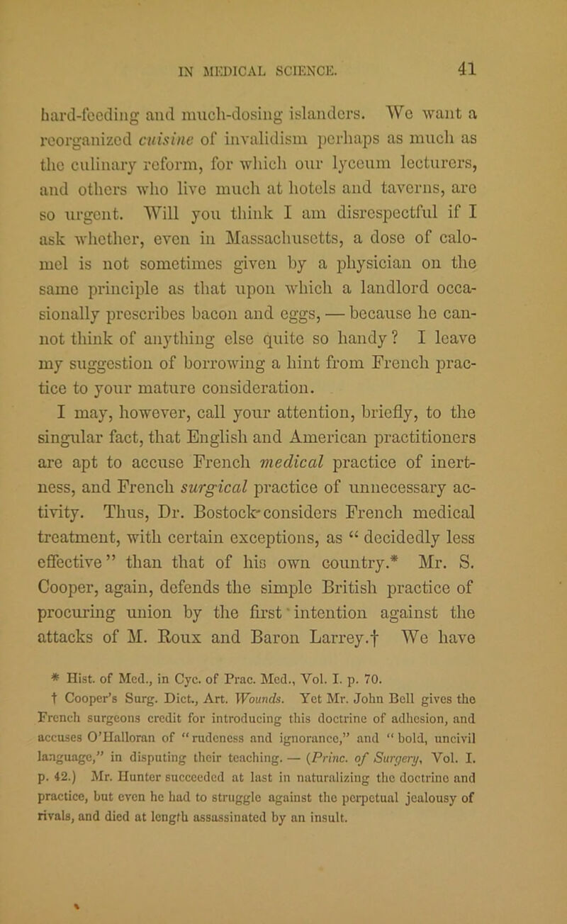 hard-feeding and much-dosing islanders. We want a reorganized cuisine of invalidism jjerhajis as much as the culinary reform, for which our lycemu lecturers, and others who live much at hotels and taverns, are so urgent. Will you think I am disrespectful if I ask wlicther, even in Massachusetts, a dose of calo- mel is not sometimes given by a physician on the same principle as that upon which a landlord occa- sionally prescribes bacon and eggs, — because he can- not think of anything else quite so handy ? I leave my suggestion of borrowing a hint from French prac- tice to your mature consideration. I may, however, call your attention, briefly, to the singular fact, that English and American practitioners are apt to accuse French medical practice of inert- ness, and French surgical practice of unnecessary ac- tivity. Thus, Dr. Bostock'considers French medical treatment, with certain exceptions, as “ decidedly less efiective ” than that of his own country.* Mr. S. Cooper, again, defends the simple British practice of procurmg union by the first' intention against the attacks of M. Roux and Baron Larrey.f We have * Hist, of Med., in Cyc. of Prac. Med., Vol. I. p. 70. t Cooper’s Snrg. Diet., Art. IFounrfs. Yet Mr. John Bell gives the Freneh surgeons eredit for introdueing this doetrine of adhesion, and aecuses O’Halloran of  rudeness .and ignoranec,” and “ bold, uneivil language,” in disputing their teaching. — {Princ. of Surgery, Vol. I. p. 42.) Mr. Hunter succeeded at last in naturalizing the doctrine and practice, but even he had to struggle against the perpetual jealousy of rivals, and died at length assassinated by an insult.