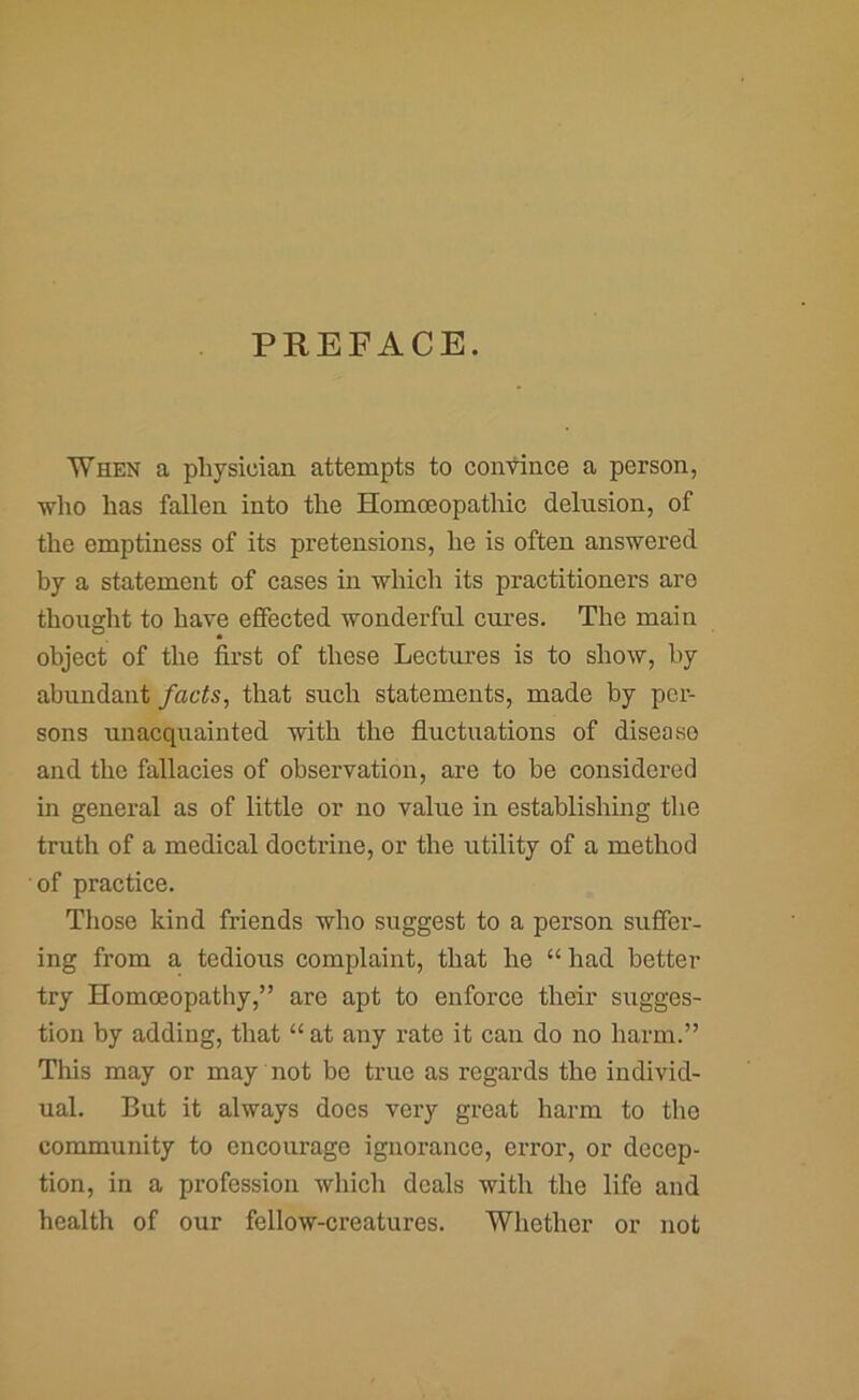 PREFACE. When a physician attempts to contince a person, -who has fallen into the Homoeopathic delusion, of the emptiness of its pretensions, he is often answered by a statement of cases in which its practitioners are thought to have effected wonderful cui'es. The main object of the first of these Lectures is to show, by abundant facts, that such statements, made by per- sons unacquainted with the fluctuations of disease and the fallacies of observation, are to be considered in general as of little or no value in establishing the truth of a medical doctx’ine, or the utility of a method of practice. Those kind friends who suggest to a person suffer- ing from a tedious complaint, that he “ had better try Homoeopathy,” are apt to enforce their sixgges- tioxx by adding, that “ at any rate it caix do no harm.” This may or may not be trxxe as regards the individ- ual. But it always does vexy great harm to the community to encoxxrago ignorance, error, or decep- tion, in a professioix which deals with the life and health of our fellow-creatures. Whether or ixot
