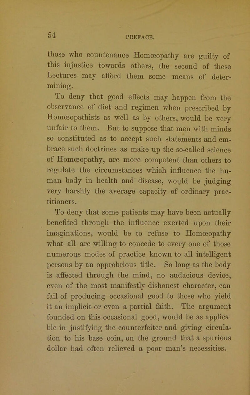 those who countenance Homoeopathy are guilty of this injustice towards others, the second of these Lectures may afford them some means of deter- minmg. To deny that good effects may happen from the observance of diet and regimen when prescribed by Homceopathists as well as by others, would be very unfair to them. But to suppose that men with minds so constituted as to accept such statements and em- brace such doctrines as make up the so-called science of Homoeopathy, are more competent than otliers to regulate the circumstances which influence the hu- man body in health and disease, wopild be judging very harshly the average capacity of ordinary prac- titioners. To deny that some patients may have been actually benefited through the influence exerted upon their imaginations, would be to refuse to Homoeopathy what all are willing to concede to every one of those numerous modes of practice known to all intelligent persons by an opprobrious title. So long as the body is affected through the mind, no audacious device, even of the most manifestly dishonest character, can fail of producing occasional good to those who yield it an implicit or even a partial faith. The argument founded on this occasional good, wo\fld be as applica ble in justifying the counterfeiter and giving circula- tion to his base coin, on the ground that a spurious dollar had often relieved a poor man’s necessities.