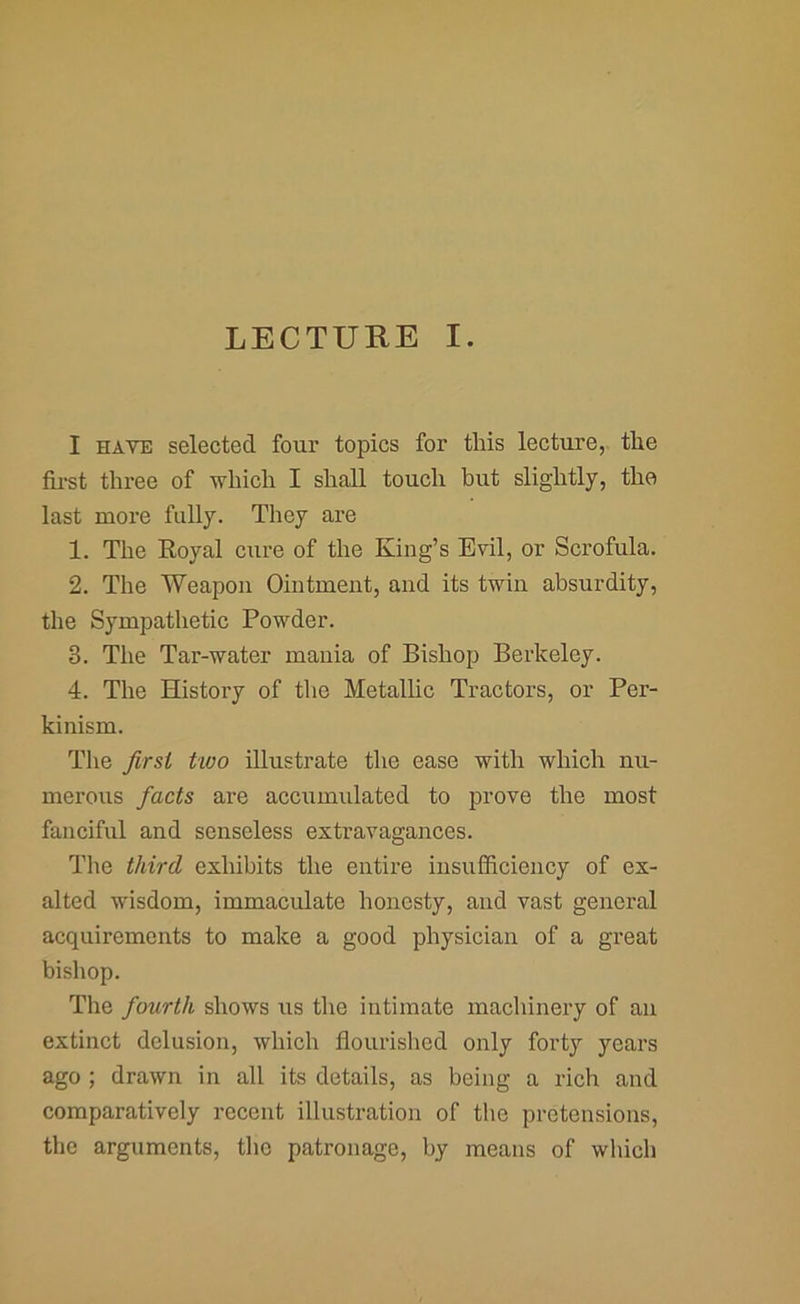 I HAVE selected four topics for this lecture, the first three of which I shall touch but slightly, the last more fully. They are 1. The Royal cure of the King’s Evil, or Scrofula. 2. The Weapon Ointment, and its twin absurdity, the Sympathetic Powder. 3. The Tar-water mania of Bishop Berkeley. 4. The History of the Metallic Tractors, or Per- kinism. The first two illustrate the ease with which nu- merous facts are accumulated to prove the most fanciful and senseless extravagances. The third exhibits the entire insufficiency of ex- alted wisdom, immaculate honesty, and vast general acquirements to make a good physician of a great bishop. The fourth shows us the intimate machinery of an extinct delusion, which flourished only forty years ago ; drawn in all its details, as being a rich and comparatively recent illustration of the pretensions, the arguments, the patronage, by means of which