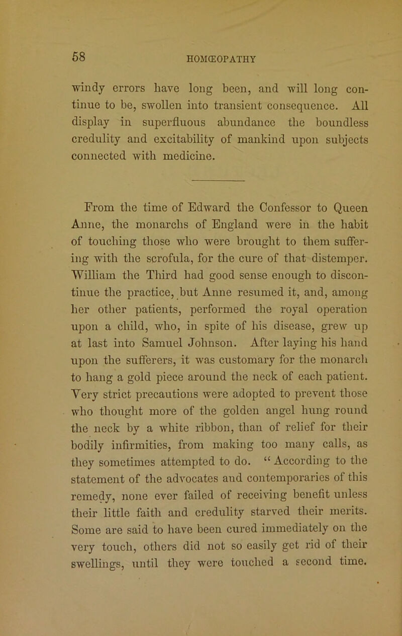 windy errors have long been, and will long con- tinue to be, swollen into transient consequence. All display in superfluous abundance the boundless credulity and excitability of mankind upon subjects connected with medicine. From the time of Edward the Confessor to Queen Anne, the monarcbs of England were in the habit of touching those who were brought to them suffer- ing with the scrofula, for the cure of that distemper. William the Third had good sense enough to discon- tinue the practice, but Anne resumed it, and, among her other patients, performed the royal operation upon a child, who, in spite of his disease, grew up at last into Samuel Johnson. After laying his hand upon the sufferers, it was customary for the monarch to hang a gold piece around the neck of each patient. Very strict precautions were adopted to prevent those who thought more of the golden angel hung round the neck by a white ribbon, than of relief for their bodily infirmities, from making too many calls, as they sometimes attempted to do. “ According to the statement of the advocates and contemporaries of this remedy, none ever failed of recei\dng benefit unless their little faith and credulity starved their merits. Some are said to have been cured immediately on the very touch, others did not so easily get rid of their swellings, until they were touched a second time.