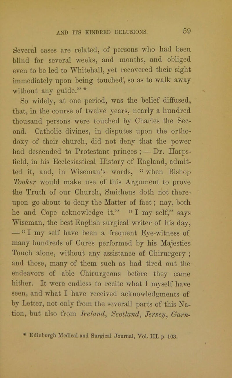 Several cases are related, of persons who had been blind for several weeks, and months, and obliged even to be led to Whitehall, yet recovered their sight immediately upon being touched', so as to walk away without any guide.” * So widely, at one period, was the belief diffused, that, in the course of twelve years, nearly a hundred thousand persons were touched by Charles the Sec- ond. Catholic divines, in disputes upon the ortho- doxy of their church, did not deny that the power had descended to Protestant princes ; — Dr. Harps- field, in his Ecclesiastical History of England, admit- ted it, and, in Wiseman’s words, “ when Bishop Tooker would make use of this Argument to prove the Truth of our Church, Smitheus doth not there- upon go about to deny the Matter of fact; nay, both he and Cope acknowledge it.” “ I my self,” says Wiseman, the best English surgical writer of his day, — “I my self have been a frequent Eye-witness of many hundreds of Cures performed by his Majesties Touch alone, without any assistance of Chirurgery ; and those, many of them such as had tired out the endeavors of able Chirurgeons before they came hither. It were endless to recite what I myself have seen, and what I have received acknowledgments of by Letter, not only from the severall parts of this Na- tion, but also from Ireland, Scotland, Jersey, Garris * Edinburgh Medical and Surgical Journal, Vol. III. p. 103.