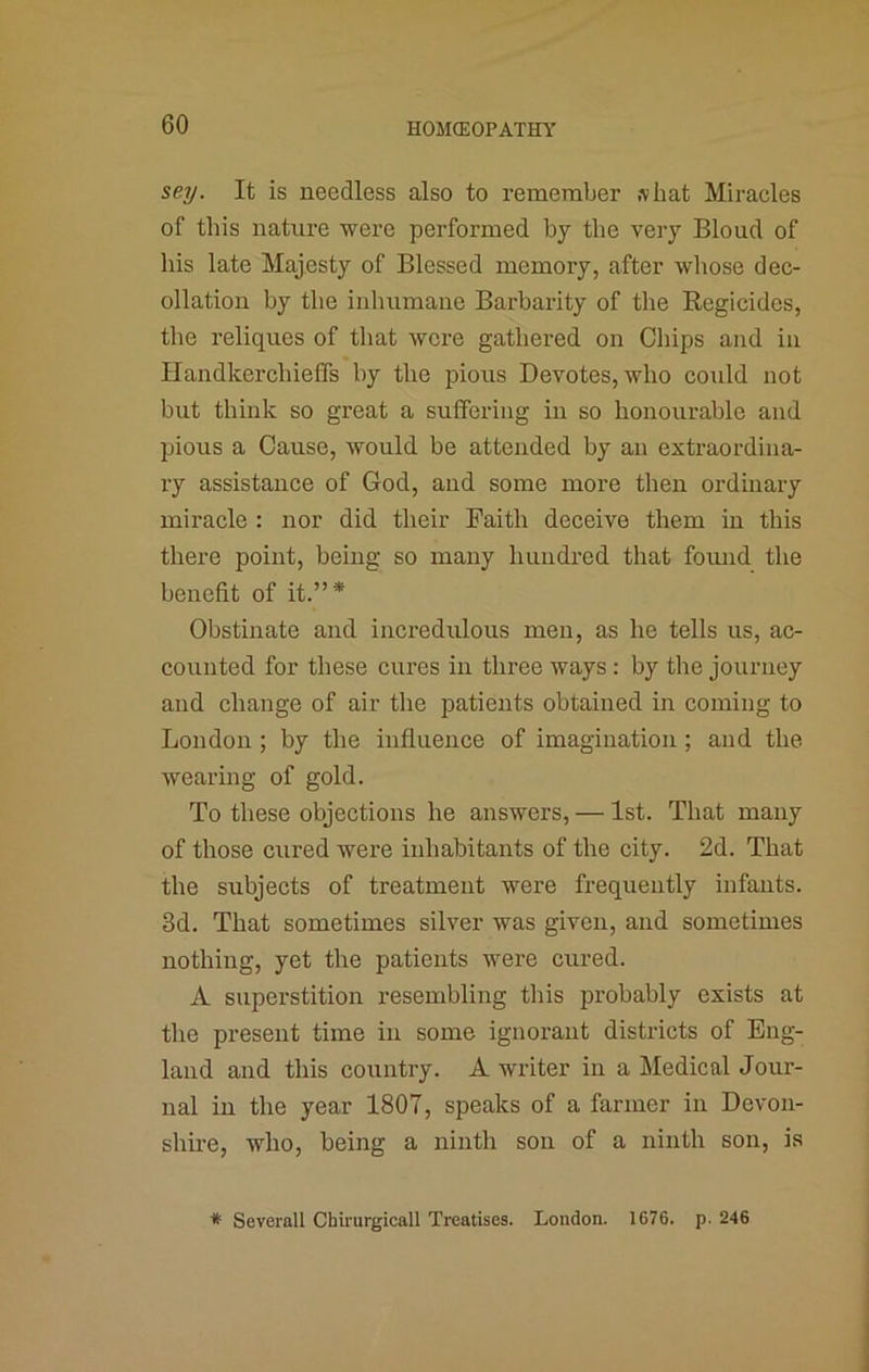 sey. It is needless also to remember shat Miracles of this nature were performed by the very Bloud of his late Majesty of Blessed memory, after whose dec- ollation by the inhumane Barbarity of the Regicides, the reliques of that wore gathered on Chips and in Handkerchieffs by the pious Devotes, who could not but think so great a suffering in so honourable and pious a Cause, would be attended by an extraordina- ry assistance of God, and some more then ordinary miracle : nor did their Faith deceive them in this there point, being so many hundred that fomid the benefit of it.”* Obstinate and incredulous men, as he tells us, ac- counted for these cures in three ways; by the journey and change of air the patients obtained in coming to London ; by the influence of imagination; and the wearing of gold. To these objections he answers, — 1st. That many of those cured were inhabitants of the city. 2d. That the subjects of treatment were frequently infants. 3d. That sometimes silver was given, and sometimes nothing, yet the patients were cured. A superstition resembling this probably exists at the present time in some ignorant districts of Eng- land and this country. A writer in a Medical Jour- nal in the year 1807, speaks of a farmer in Devon- shke, who, being a ninth son of a ninth son, is * Severall Chirurgicall Treatises. London. 1676. p. 246