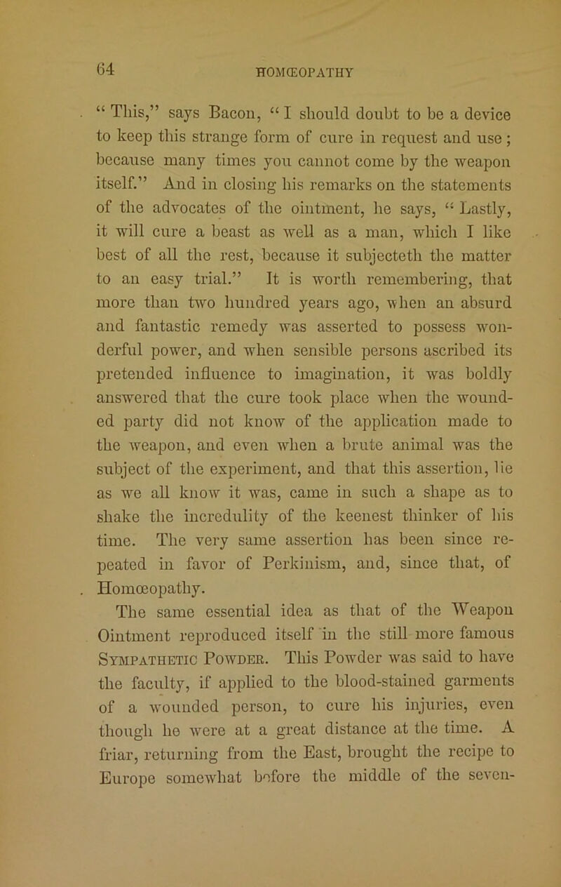 “ This,” says Bacon, “ I should doubt to be a device to keep this strange form of cure in request and use; because many times you cannot come by the weapon itself.” And in closing his remai'ks on the statements of the advocates of the ointment, he says, “ Lastly, it will cure a beast as well as a man, which I like best of all the rest, because it subjecteth the matter to an easy trial.” It is worth remembering, that more than two hundred years ago, when an absurd and fantastic remedy was asserted to possess wmii- derfiil pow'^er, and when sensible persons ascribed its pretended influence to imagination, it was boldly answered that the cure took place when the wound- ed party did not know of the application made to the weapon, and even when a brute animal was the subject of the experiment, and that this assertion, lie as we all know it was, came in such a shape as to shake the incredulity of the keenest thinker of his time. The very same assertion has been since re- peated in favor of Perkinism, and, since that, of Homoeopathy. The same essential idea as that of the Weapon Ointment reproduced itself in the still more famous Sympathetic Powder. This Powder w'as said to have the faculty, if applied to the blood-stained garments of a wounded person, to cure his injuries, even though he W'^ere at a great distance at the time. A friar, returning from the East, brought the recipe to Europe somewhat before the middle of the seven-