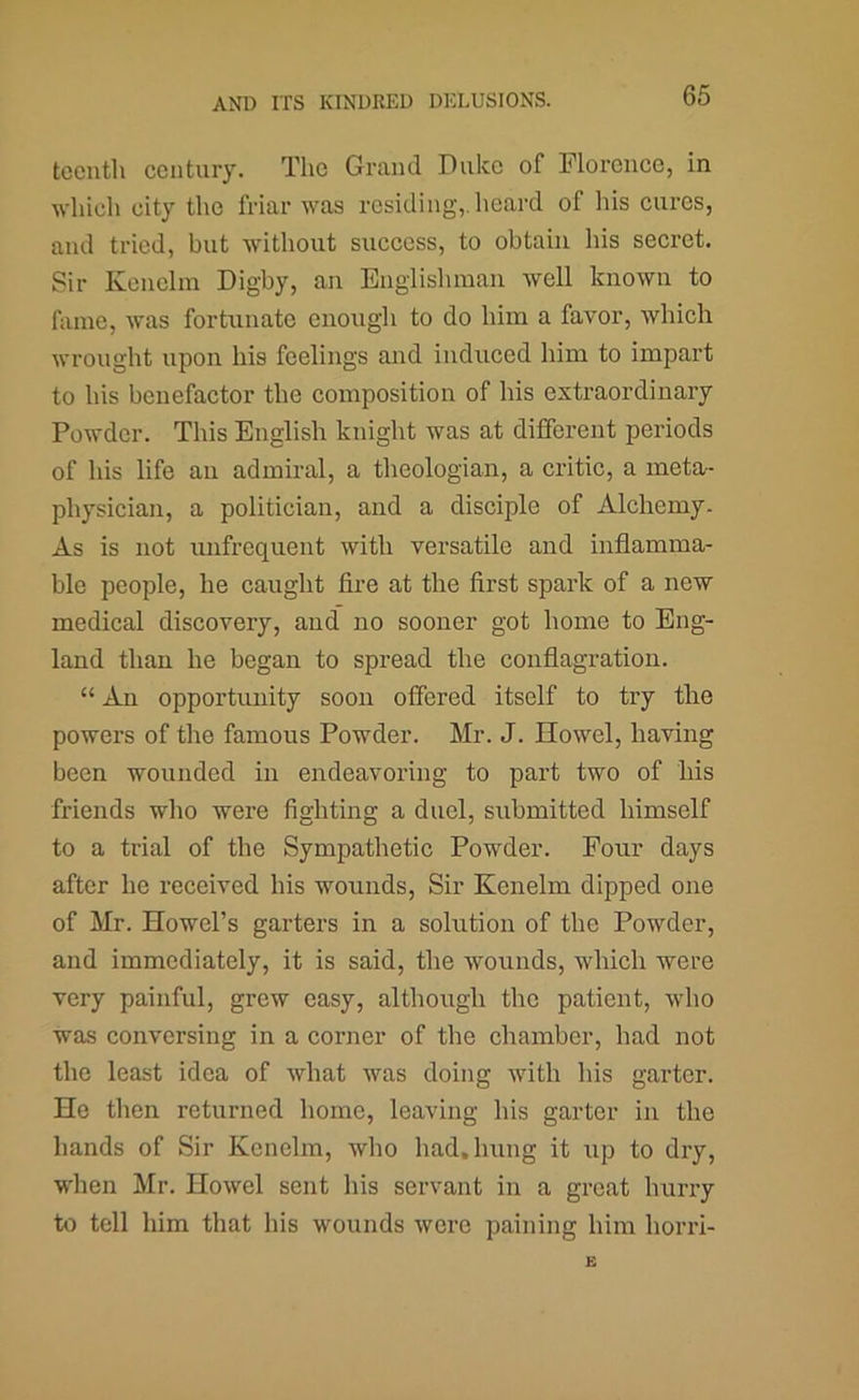 tccnth century. The Grand Duke of Florence, in which city the friar was residing,, heard of his cures, and tried, but without success, to obtain his secret. Sir Keuelin Digby, an Englislunan well known to fame, was fortunate enough to do him a favor, which wrought upon his feelings and induced him to impart to his benefactor the composition of his extraordinary Powder. This English knight was at different periods of his life an admiral, a theologian, a critic, a meto/- physician, a politician, and a disciple of Alchemy. As is not mifrequent with versatile and inflamma- ble people, he caught fire at the first spark of a new medical discovery, and” no sooner got home to Eng- land than he began to spread the conflagration. “ An opportunity soon offered itself to try the powers of the famous Powder. Mr. J. Howel, having been wounded in endeavoring to part two of his friends who were fighting a duel, submitted himself to a trial of the Sympathetic Powder. Pour days after he received his wounds. Sir Kenelm dipped one of Mr. Howel’s garters in a solution of the Powder, and immediately, it is said, the wounds, which were very painful, grew easy, although the patient, who was conversing in a corner of the chamber, had not the least idea of what was doing with his garter. He then returned home, leaving his garter in the hands of Sir Kenelm, who had. hung it up to dry, when Mr. Howel sent his servant in a great hurry to tell him that his wounds were paining him horri-