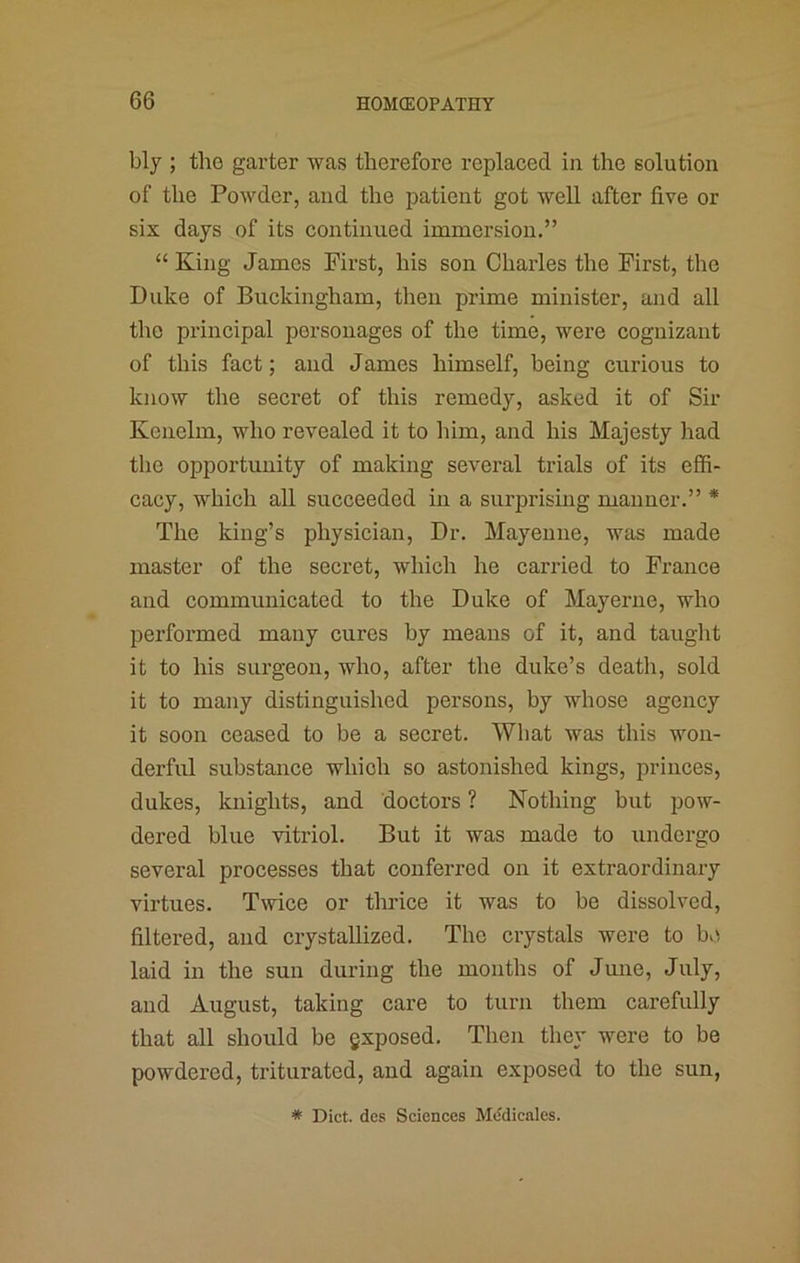 bly ; the garter was therefore replaced in the solution of the Powder, and the patient got well after five or six days of its continued immersion.” “King James First, his son Charles the First, the Duke of Buckingham, then prime minister, and all the principal personages of the time, were cognizant of this fact; and James himself, being curious to know the secret of this remedy, asked it of Sir Kenclm, who revealed it to him, and his Majesty had the opportunity of making several trials of its effi- cacy, which all succeeded in a surprismg manner.” * The king’s physician. Dr. Mayeune, was made master of the secret, which he carried to France and communicated to the Duke of May erne, who performed many cures by means of it, and taught it to his surgeon, who, after the duke’s death, sold it to many distinguished persons, by whose agency it soon ceased to be a secret. What was this won- derful substance which so astonished kings, princes, dukes, knights, and doctors ? Nothing but pow- dered blue vitriol. But it was made to undergo several processes that conferred on it extraordinary virtues. Twice or thrice it was to be dissolved, filtered, and crystallized. The crystals were to bv\ laid in the sun during the months of June, July, and August, taking care to turn them carefully that all should be gxposed. Then they were to be powdered, triturated, and again exposed to the sun, * Diet, dcs Sciences Mddicales.