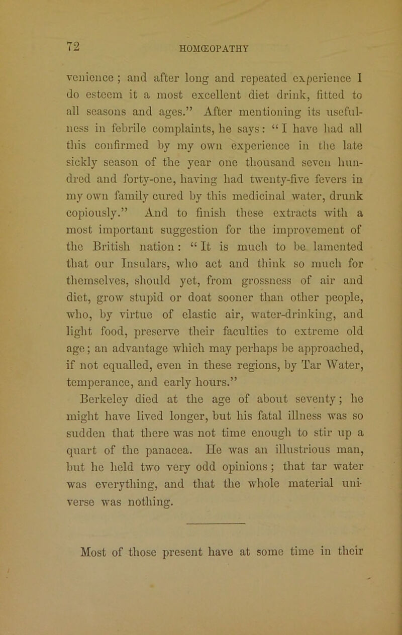 veilieiice ; and after long and repeated experience I do esteem it a most excellent diet drink, fitted to all seasons and ages.” After mentioning its useful- ness in febrile complaints, he says: “ I have liad all tliis confirmed by my own experience in tlic late sickly season of the year one thousand seven hun- dred and forty-one, haAung had twenty-five fevers in my own family cured by this medicinal water, drunk copiously.” And to finish these extracts with a most important suggestion for the improvement of the British nation: “ It is much to be lamented that our Insulars, who act and think so much for themselves, should yet, from grossness of air and diet, grow stupid or doat sooner than other people, who, by virtue of elastic air, water-drinking, and light food, preserve their faculties to extreme old age; an advantage which may perhaps lie approached, if not equalled, even in these regions, by Tar Water, temperance, and early hours.” Berkeley died at the age of about seventy; he might have lived longer, but his fatal illness was so sudden that there was not time enough to stir up a quart of the panacea. He was an illustrious man, but he held two very odd opinions ; that tar water was everything, and that the whole material uni- verse was nothing. Most of those present have at some time in their