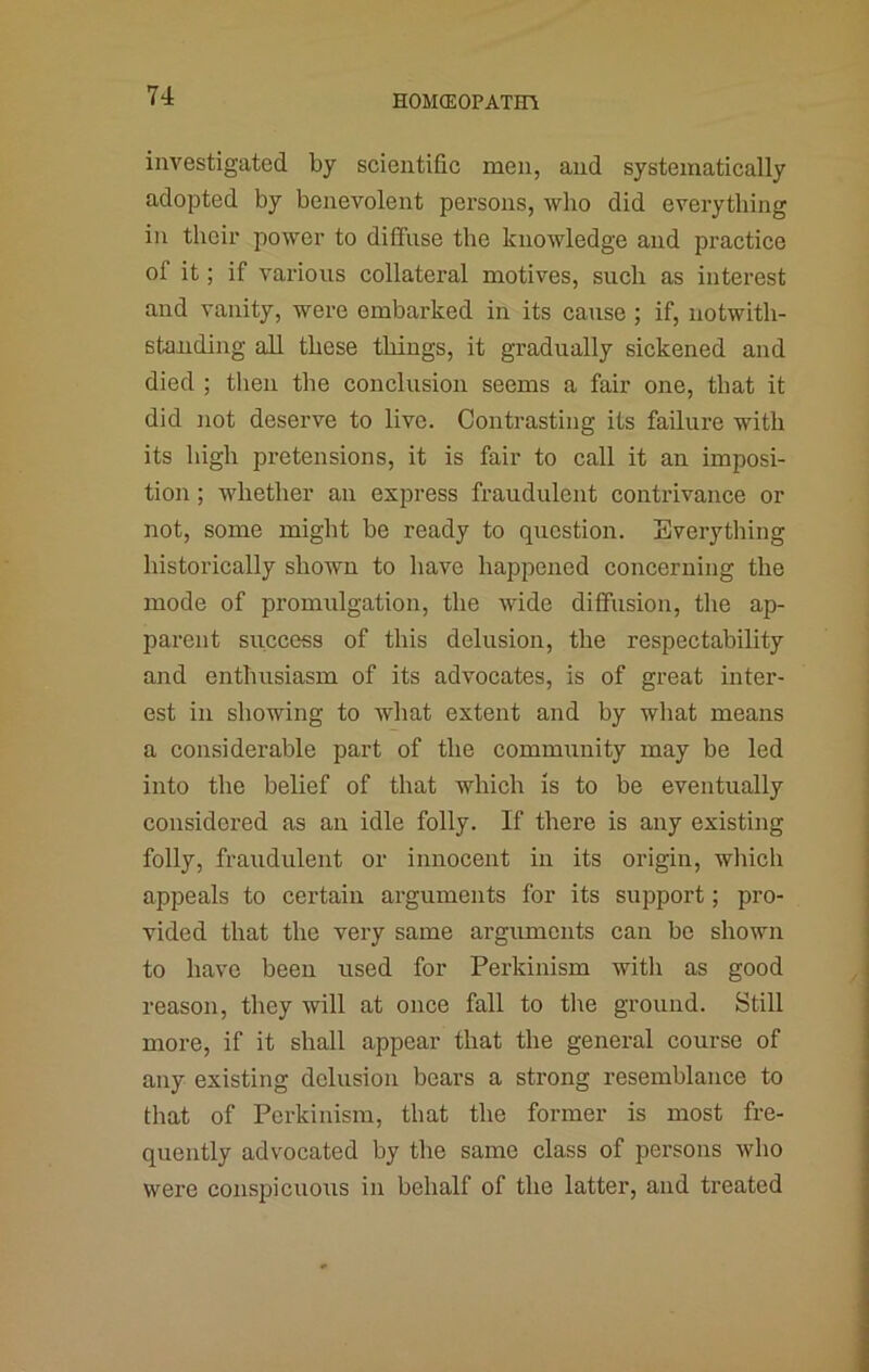 investigated by scientific men, and systematically adopted by benevolent persons, who did everything in their power to diflfiise the knowledge and practice of it; if various collateral motives, such as interest and vanity, were embarked in its cause ; if, notwith- standing all these things, it gradually sickened and died ; then the conclusion seems a fair one, that it did not deserve to live. Contrasting its failure with its high pretensions, it is fair to call it an imposi- tion ; whether an express fraudulent contrivance or not, some might be ready to question. Everything historically shown to have happened concerning the mode of promulgation, the wide diffusion, the ap- parent success of this delusion, the respectability and enthusiasm of its advocates, is of great inter- est in showing to what extent and by what means a considerable part of the community may be led into the belief of that which is to be eventually considered as an idle folly. If there is any existing folly, fraudulent or innocent in its origin, which appeals to certain arguments for its support; pro- vided that the very same arguments can be shown to have been used for Perkinism with as good reason, they will at once fall to the ground. Still more, if it shall appear that the general course of any existing delusion bears a strong resemblance to that of Perkinism, that the former is most fre- quently advocated by the same class of persons who were conspicuous in behalf of the latter, and treated