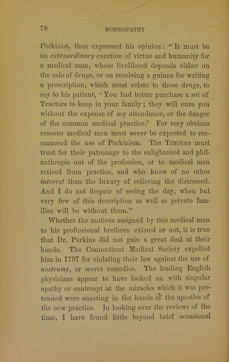 Perkiiiist, thus expressed his opinion: “ It must be an extraordinary exertion of virtue and humanity for a medical man, whose livelihood depends either on the sale of drugs, or on receiving a guinea for writing a prescription, which must relate to those drugs, to say to his patient, ‘ You had better purchase a set of Tractors to keep in your family; they will cure you without the expense of my attendance, or the danger of the common medical pjractice.’ For very obvious reasons medical men must never be expected to rec- ommend the use of Perkinism. The Tractors must trust for their patronage to the enlightened and phil- anthropic out of the profession, or to medical men retired from practice, and who know of no other interest than the luxury of relieving the distressed. Ajid I do not despair of seeing the day, when but very few of this description as well as private fam- ilies will be without them.” Whether the motives assigned by this medical man to his professional brethren existed or not, it is true that Dr. Perkins did not gain a great deal at their hands. The Connecticiit Medical Society expelled him in 1797 for violating their law against the use of nostrums, or secret remedies. The leading English physicians appear to have looked on with singular apathy or contempt at the miracles which it was pre- tended were enacting in the hands of the apostles of the new practice. In looking over the reviews of the time, I have found little beyond brief occasional