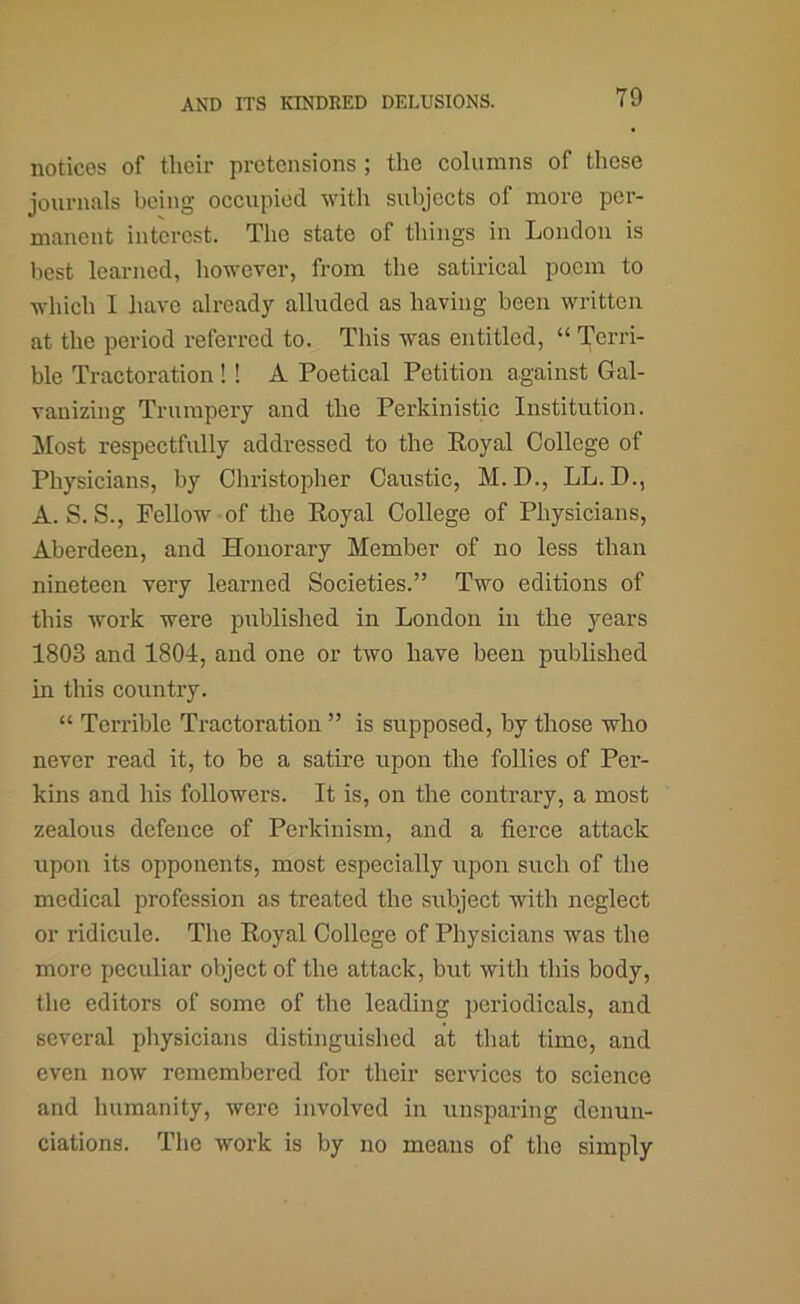 notices of their pretensions ; the columns of those journals being occupied with subjects of more per- manent interest. The state of things in London is best learned, liowcver, from the satirical poem to which I have already alluded as having been written at the period referred to. This was entitled, “ Teri'i- ble Tractoration !! A Poetical Petition against Gal- vanizing Trumpery and the Perkinistic Institution. Most respectfully addressed to the Royal College of Physicians, by Christopher Caustic, M.D., LL. D., A. S. S., Fellow of the Royal College of Physicians, Aberdeen, and Honorary Member of no less than nineteen very learned Societies.” Two editions of this work were published in London in the years 1803 and 1804, and one or two have been published in this country. “ Terrible Tractoration ” is supposed, by those who never read it, to be a satire upon the follies of Per- kins and his followers. It is, on the contrary, a most zealous defence of Perkinism, and a fierce attack upon its opponents, most especially upon such of the medical profession as treated the subject with neglect or ridicule. The Royal College of Physicians was the more peculiar object of the attack, but with this body, the editors of some of the leading periodicals, and several physicians distinguished at that time, and even now remembered for their services to science and humanity, were involved in unsparing denun- ciations. The work is by no means of the simply