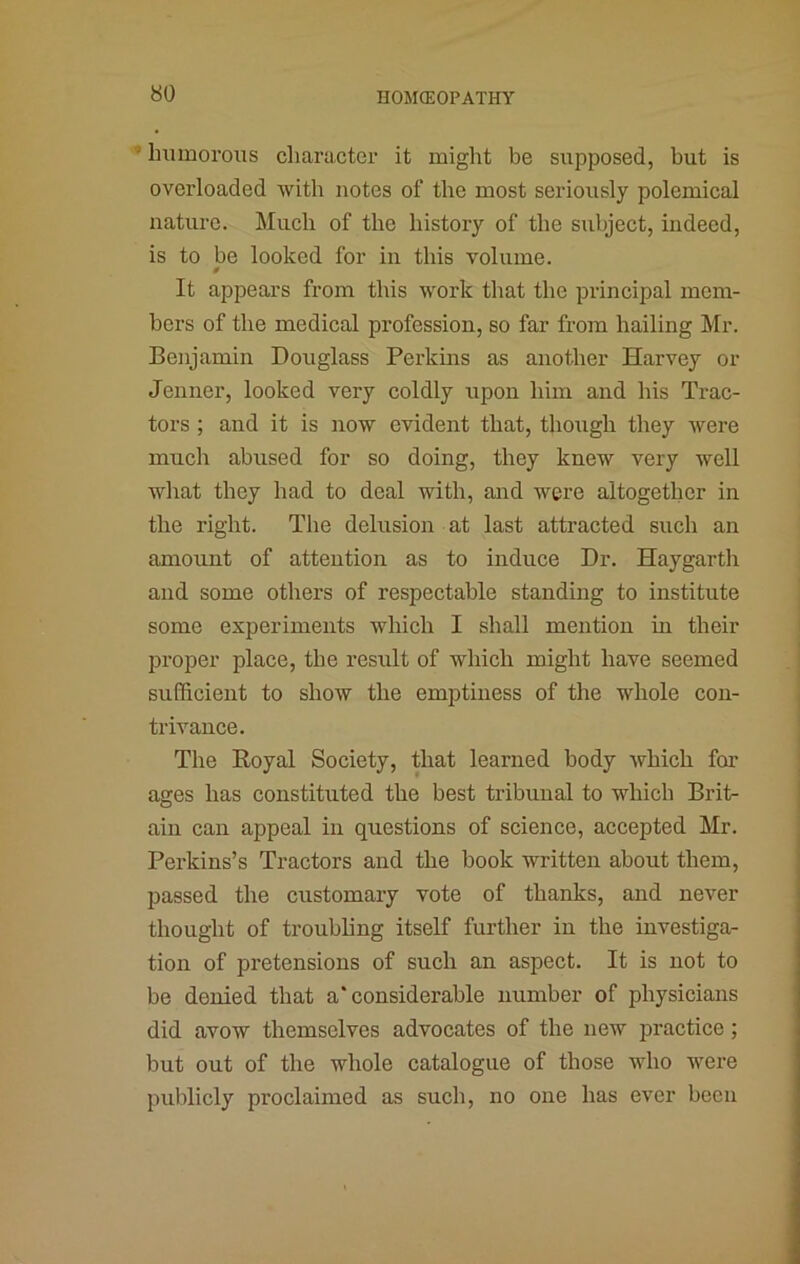 ■’ Immorous cliaracter it might be supposed, but is overloaded with notes of the most seriously polemical nature. Much of the history of the stibject, indeed, is to be looked for in this volume. It appears from this work that the principal mem- bers of the medical profession, so far from hailing Mr. Benjamin Douglass Perkins as another Harvey or Jenner, looked very coldly upon him and his Trac- tors ; and it is now evident that, though they were much abused for so doing, they knew very well what they had to deal with, and were altogether in the right. The delusion at last attracted such an amount of attention as to induce Dr. Haygarth and some others of respectable standing to institute some experiments which I shall mention in their proper place, the result of which might have seemed sufficient to show the emptiness of the whole con- trivance. The Royal Society, that learned body which for ages has constituted the best tribunal to which Brit- ain can appeal in questions of science, accepted Mr. Perkins’s Tractors and the book written about them, passed the customary vote of thanks, and never thought of troubling itself further in the investiga- tion of pretensions of such an aspect. It is not to be denied that a‘considerable number of physicians did avow themselves advocates of the new practice; but out of the whole catalogue of those who were publicly proclaimed as such, no one has ever been
