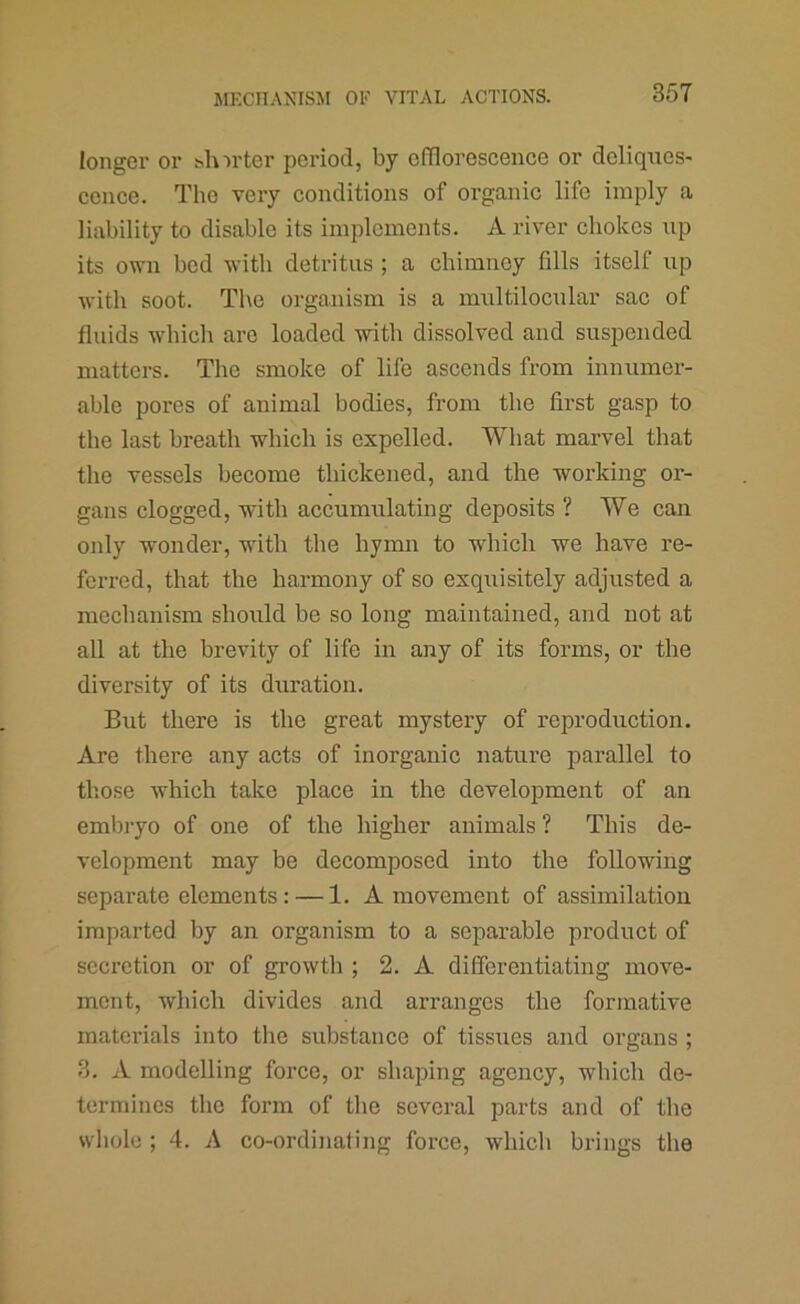 longer or t^hirter period, by efflorescence or deliques- cence. The very conditions of organic life imply a liability to disable its implements. A river chokes up its own bod with detritus ; a chimney fills itself up with soot. The organism is a multilocular sac of fluids which arc loaded with dissolved and suspended matters. The smoke of life ascends from innumer- able pores of animal bodies, from the first gasp to the last breath which is expelled. What marvel that the vessels become thickened, and the working or- gans clogged, with accumulating deposits ? We can only wonder, with the hymn to which we have re- ferred, that the harmony of so exquisitely adjusted a mechanism should be so long maintained, and not at all at the brevity of life in any of its forms, or the diversity of its duration. But there is the great mystery of reproduction. Are there any acts of inorganic nature parallel to those which take place in the development of an embi-yo of one of the higher animals ? This de- velopment may be decomposed into the following separate elements: — 1. A movement of assimilation imparted by an organism to a separable product of secretion or of growth ; 2. A differentiating move- ment, which divides and arranges the formative materials into tlie substance of tissues and organs ; 3. A modelling force, or shaping agency, which de- termines tlic form of tlie several parts and of the wliolo ; 4. A co-ordinating force, which brings the