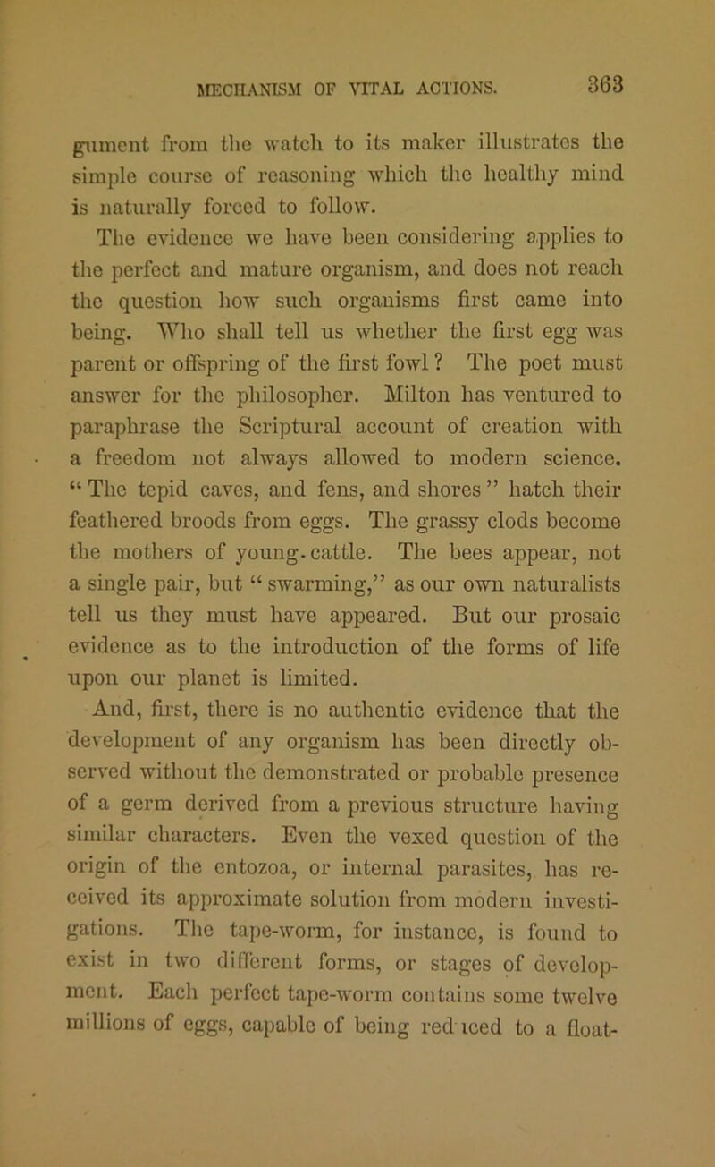 gunicnt from the watch to its maker illustrates the simple course of reasoning which the healthy mind is naturally forced to follow. The evidence we have been considering applies to the perfect and mature organism, and does not reach the question how such organisms first came into being. Who shall tell us whether the first egg was parent or offspring of the fii’st fowl ? The poet must answer for the philosopher. Milton has ventured to paraphrase the Scriptural account of creation with a freedom not always allowed to modern science. “ The tepid caves, and fens, and shores ” hatch their feathered broods from eggs. The grassy clods become the mothers of young, cattle. The bees appear, not a smgle pair, but “ swarming,” as our own naturalists tell us they must have appeared. But our prosaic evidence as to the introduction of the forms of life upon our planet is limited. And, first, there is no authentic evidence that the development of any organism has been directly ob- served without the demonstrated or probable presence of a germ derived from a previous structure having similar characters. Even the vexed question of the origin of the entozoa, or internal parasites, has re- ceived its approximate solution from modern investi- gations. The tape-worm, for instance, is found to exist in two different forms, or stages of develop- ment. Each perfect tape-worm contains some twelve millions of eggs, capable of being reduced to a float-