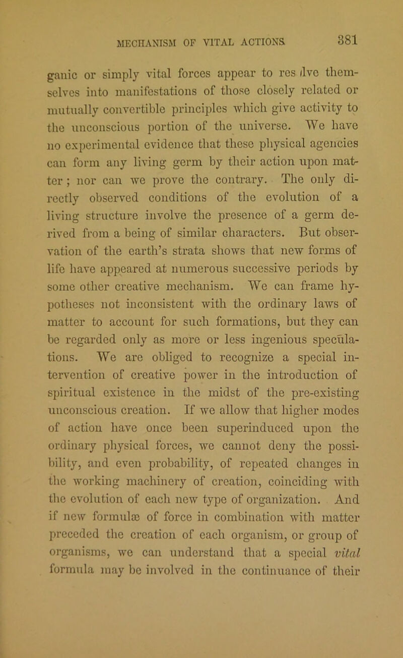 gauic or simply vital forces appear to res dvc them- selves into manifestations of those closely related or mutually convertible principles which give activity to the unconscious portion of the universe. We have no experimental evidence that these physical agencies can form any living germ by their action upon mat- ter ; nor can we prove the contrary. The only di- rectly observed conditions of the evolution of a living structure involve the presence of a germ de- rived from a being of similar characters. But obser- vation of the earth’s strata shows that new forms of life have appeared at numerous successive periods by some other creative mechanism. We can frame hy- potheses not inconsistent with the ordinary laws of matter to account for such formations, but they can be regarded only as more or less ingenious specula- tions. We are obliged to recognize a special in- tervention of creative power in the introduction of spiritual existence in the midst of the pre-existing unconscious creation. If we allow that higher modes of action have once been superinduced upon the ordinary physical forces, we cannot deny the possi- bility, and even probability, of repeated changes in the working machinery of creation, coinciding with tlie evolution of each new type of organization. And if new formulie of force in combination with matter preceded the creation of each organism, or group of organisms, we can understand that a special vital formula may be involved in the continuance of their