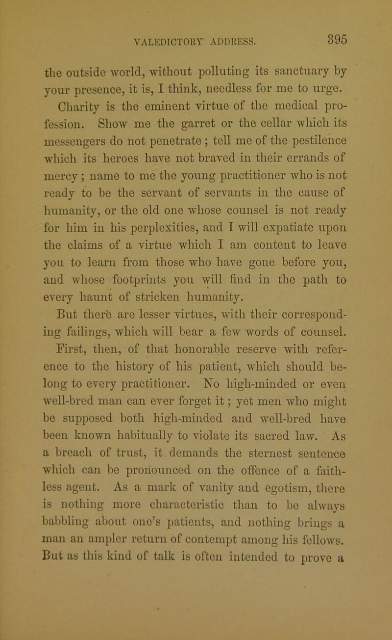 the outside world, witliout polluting its sanctuary by your presence, it is, I think, needless for me to urge. Charity is the eminent virtue of the medical pro- fession. Show me the garret or the cellar which its messengers do not penetrate; tell me of the pestilence which its heroes have not braved in their errands of mercy; name to me the young practitioner who is not ready to be the servant of servants in the cause of humanity, or the old one whose counsel is not ready for him in his perplexities, and I will expatiate upon the claims of a virtue which I am content to leave you to learn from those who have gone before you, and whose footpruits you will find in the path to every haunt of stricken humanity. But there are lesser virtues, with their correspond- ing failings, which will bear a few words of counsel. First, then, of that honorable reserve with refer- ence to the history of his patient, which should be- long to every practitioner. No high-minded or even well-bred man can ever forget it; yet men who might be supposed both high-minded and well-bred have been known habitually to violate its sacred law. As a breach of trust, it demands the sternest sentence which can be pronounced on the offence of a faith- less agent. As a mark of vanity and egotism, there is nothing more characteristic than to bo always babbling about one’s patients, and nothing brings a man an ampler return of contempt among his fellows. But as this kind of talk is often intended to prove a