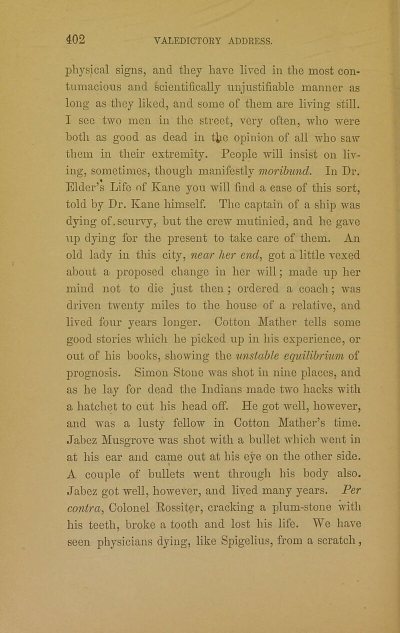 lDli3’’sical signs, and they have lived in the most eon- tiimacious and scientifically unjustifiable manner as long as they liked, and some of them are living still. I sec two men in the street, very often, who were both as good as dead in t^ie opinion of all who saw them in their extremity. People will insist on liv- ing, sometimes, though manifestly moribund. In Dr. Elder’s Life of Kane you will find a ease of this sort, told by Dr. Kane himself. The captain of a ship was dying of. scurvy,- but the crew mutinied, and he gave up dying for the present to take care of them. An old lady in this city, near her end, got a little vexed about a proposed change in her will; made up her mind not to die just then ; ordered a coach; was driven twenty miles to the house of a relative, and lived four years longer. Cotton Mather tells some good stories which he picked up in his experience, or out of his books, showing the unstable equilibrium of prognosis. Simon Stone was shot in nine places, and as he lay for dead the Indians made two hacks with a hatchet to cut his head olf. He got well, however, and was a lusty fellow in Cotton Mather’s time. Jabez Musgrove was shot with a bullet which went in at his ear and came out at his eye on the other side. A couple of bullets went through his body also. Jabez got well, however, and lived many years. Per contra, Colonel Rossiter, cracking a plum-stone with his teeth, broke a tooth and lost his life. We have seen physicians dying, like Spigelius, from a scratch,