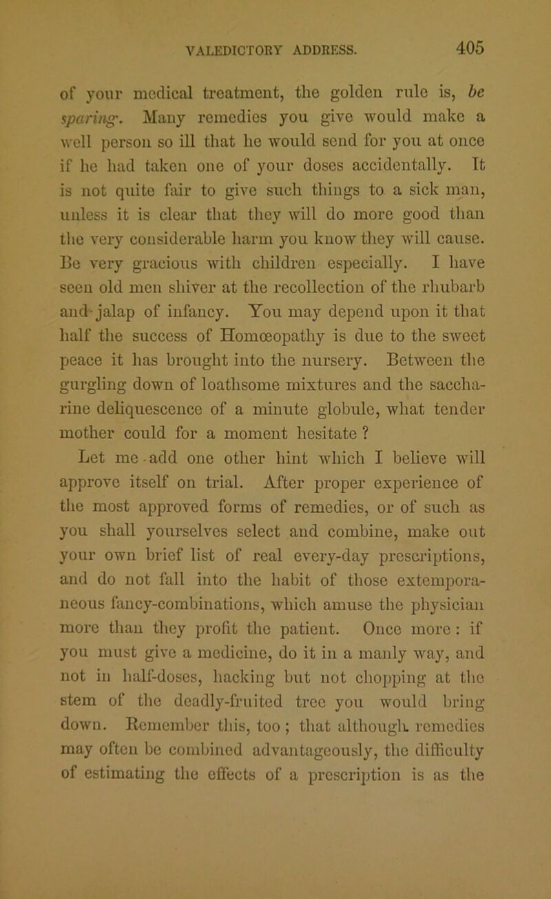 of your medical treatment, the golden rule is, be spariiiff. Many remedies you give would make a well person so ill that he would send for you at once if he had taken one of your doses accidentally. It is not quite fair to give such things to a sick man, unless it is clear that they will do more good than tlic very considerable harm you know they will cause. Be very gracious with children especially. I have seen old men shiver at the recollection of the rliubarb and-jalap of infancy. You may depend upon it that half the success of Homoeopathy is due to the sweet peace it has brought into the nursery. Between the gurgling down of loathsome mixtures and the saccha- rine denquescence of a minute globule, what tender mother could for a moment hesitate ? Let me ■ add one other hint which I believe will approve itself on trial. After proper experience of tlie most approved forms of remedies, or of such as you shall yourselves select and combine, make out your own brief list of real every-day prcsci'iptions, and do not fall into the habit of those extempora- neous fancy-combinations, which amuse the physician more than they profit the patient. Once more: if you must give a medicine, do it in a manly way, and not in half-doses, hacking but not chopping at tlio stem of tlic deadly-fruited tree you would bring down. Remember this, too ; that althougli. remedies may often be combined advantageously, the difficulty of estimating the effects of a prescription is as the