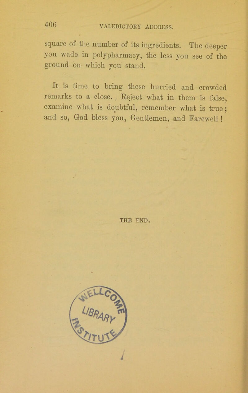 square of the number of its ingredients. The deeper you wade in polypharmacy, the less you see of the ground on which you stand. It is time to bring these hurried and crowded remarks to a close. Reject what in them is false, examine what is doubtful, remember what is true; and so, God bless you, Gentlemen, and Farewell! THE END.