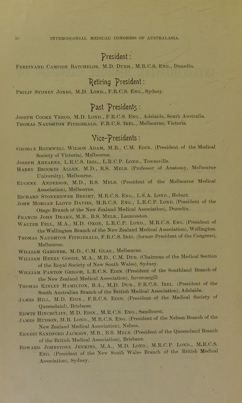 president; Kkrdinand Campion Batchelor, M.D. Durh., M.R.C.S. Eng., Dunedin. Retiring president: I’liiLiP Sydney Jone.s, M.D. Lond., F.K.C.S. Eng., Sydney. past presidents: Joseph Cooke Verco, M.D. Lond., F.R.C.S. Eng., Adelaide, South Australia. Thomas Naughton Fitzgerald, F.R.C.S. Irel., Melbourne, Victoria. Vice-presidents: (lEORGE Rothwell Wilson Adam, M.B., C.M. Edin. (President of the Medical Society of Victoria), Melbourne. Joseph Ahearne, L.R.C.S. Irel., L.R.C.P. Lond., Townsville. Harry Brookes Allen, M.D., B.S. Melb. (Professor of Anatomy, Melbourne University), Melbourne. Eugene Anderson, M.D., B.S. Melb. (President of the Melbourne Medical Association), Melbourne. Richard Stonehpaver Bright, M.R.C.S. Eng., L.S.A. Lond., Hobart. John Morgan Lloyd Davies, M.R.C.S. Eng., L.R.C.P. Lond. (President of the Otago Branch of the New Zealand Medical Association), Dunedin. Francis John Dr.vke, M.B., B.S. Melb., Launceston. Walter Fell, M.A., M.D. Oxon, L.R.C.P. Lond., M.R.C.S. Eng. (President of the Wellington Branch of the New Zealand Medical Association), Wellington. Thomas Naughton Fitzgerald, F.R.C.S. Irel. (former President of the Congress), Melbourne. William Gardner, M.D., C.M. Glas., Melbourne. William Henry Goode, M.A., M.D., C.M. Dub. (Chairman of the Medical Section of the Royal Society of New South Wales), Sydney. William Panton Grigor, L.R.C.S, Edin. (President of the Southland Branch of the New Zealand Medical Association), Invercargill Thomas Kinley Hamilton, B.A., M.D. Dub., F.R.C.S. Irel. (President of the South Australian Branch of the British Medical Association), Adelaide. James Hill, M.D. Edin., F.R.C.S. Edin. (President of the Medical Society of Queensland), Brisbane. Edwin Hinchcliff, M.D. Edin., M.R.C.S. Eng., Sandhurst. .lAMES Hudson, M.B. Lond., M.R.C.S. Eng. (Pre.sident of the Nelson Branch of the New Zealand Medical Association), Nelson. Ernest Sandford Jackson, M.B., B.S. Melb. (President of the Queensland Branch of the British Medical Association), Brisbane. Edward Johnstone Jenkins, M.A., M.D. Lond., M.R.C.P. Lond., M.R.C.S. Eng. (President of the New South Wales Brandi of the British Medical Association), Sydney.