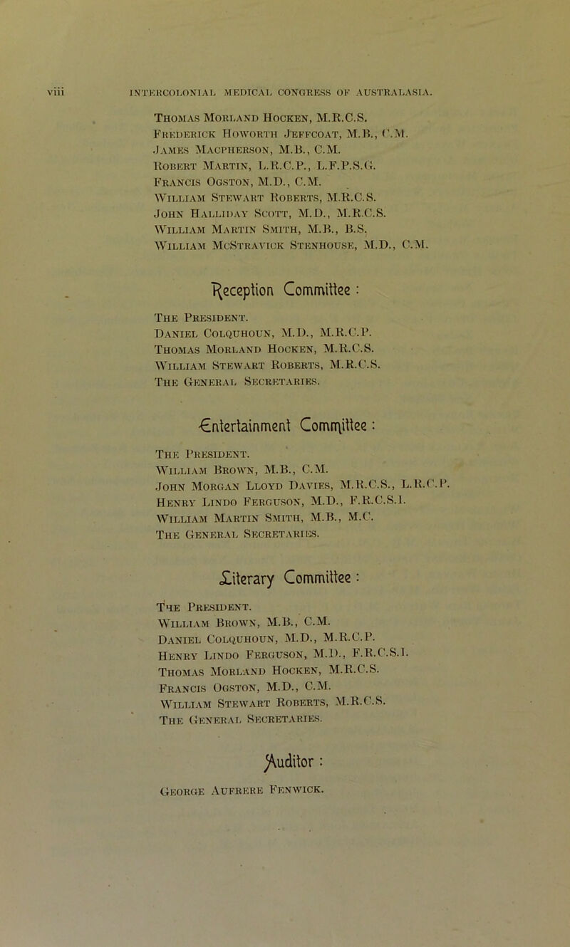 Thomas Morland Hocken, M.K.C.S. Frederick Howorth Jefkcoat, M.B., c.M. James Macpherson, M.H., C.M. llOBERT Martin, L.H.C.P., L.F.P.S.U. Francis Ogston, M.D., C.M. William Stewart Roberts, M.K.C.S. John Halliday Scott, M.D., M.K.C.S. William Martin S.mith, M.K., R.S. William McStravick Stenhouse, M.D., C.M. T^eccplion CommiUee: The President. Daniel Colquhoun, M.D., M.K.C.P. Thomas Morland Hocken, M.K.C.S. William Stewart Koberts, M.K.C.S, The General Secretaries. €nlertainmenl ComrT\itke: The President. M’illiam Brown, M.B., C.M. John Morgan Lloyd Davies, M.K.C.S., L.K.C.P. Henry Lindo Fergu.son, M.D., F.K.C.S.1. William Martin Smith, M.B., M.C. The General Secretaries. £iterary CommiUee: The President. William Brown, M.B., C.M. Daniel Colquhoun, M.D., M.K.C.P. Henry Lindo Ferguson, M.D., F.K.C.S.1. Thom.as Morland Hocken, M.K.C.S. Francis Ogston, M.D., C.M. William Stewart Roberts, M.K.C.S. The (Ieneral Secretaries. )\udilor : George Aufrere Fenwick.