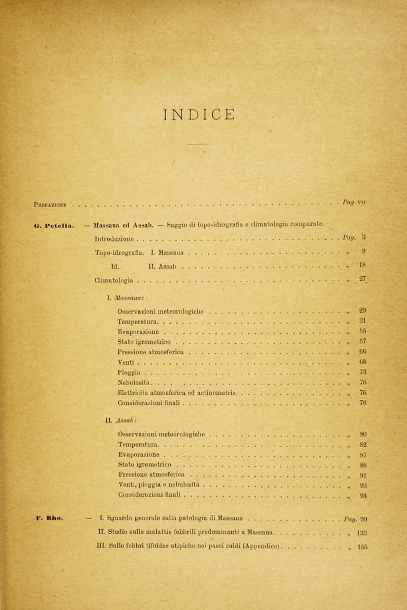 O. Pctella. — Massana ed Assai). — Saggio di topo-idrografia e climatologia comparate. ■ Introduzione Topo-idrografia. I. Massaua Id. II. Assab Climatologia I. Massaua: • Osservazioni meteorologiche Temperatura Evaporazione Stato igrometrico Pressione atmosferica Venti Pioggia Nebulosità Elettricità atmosferica ed aetinometria Considerazioni finali II. Assab: Osservazioni meteorologiche Temperatura Evaporazione Stato igrometrico Pressione atmosferica Venti, pioggia e nebulosità Considerazioni finali Pag. 3 „ 9 „ 18 „ 27 29 31 55 57 66 68 73 76 76 76 1? ?? ?? ?? ?? ?? 80 82 87 SS 91 93 94 — I. Sguardo generalo sulla patologia di Massaua pag. 99 II. Studio sulle malattie febbrili predominanti a Massaua 133 III. Sulle febbri tifoidee atipiche nei paesi caldi (Appendice) 155