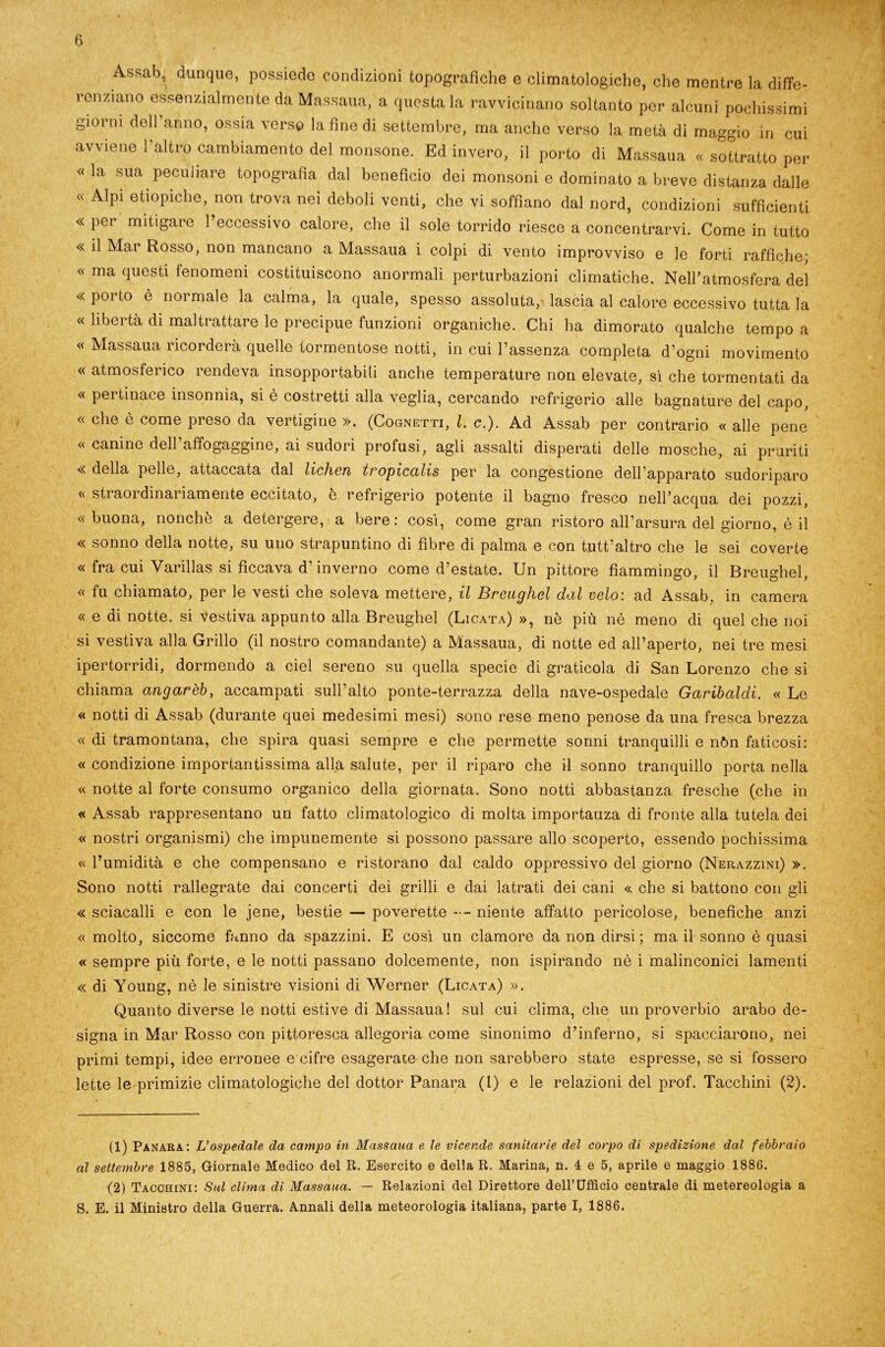 A*sab,; dunque, possiede condizioni topografiche e climatologiche, che mentre la diffe- renziano essenzialmente da Massaua, a questa la ravvicinano soltanto per alcuni pochissimi giorni dell’anno, ossia verso latine di settembre, ma anche verso la metà di maggio in cui avviene l’altro cambiamento del monsone. Ed invero, il porto di Massaua « sottratto per «la sua peculiare topografìa dal beneficio dei monsoni e dominato a breve distanza dalle « Alpi etiopiche, non trova nei deboli venti, che vi soffiano dal nord, condizioni sufficienti « per mitigare l’eccessivo calore, che il sole torrido riesce a concentrarvi. Come in tutto « il Mar Rosso, non mancano a Massaua i colpi di vento improvviso e le forti raffiche* « ma questi fenomeni costituiscono anormali perturbazioni climatiche. Nell’atmosfera del « poi to è normale la calma, la quale, spesso assoluta,'lascia al calore eccessivo tutta la « libertà di maltrattare le precipue funzioni organiche. Chi ha dimorato qualche tempo a « Massaua ricorderà quelle tormentose notti, in cui l’assenza completa d’ogni movimento « atmosferico rendeva insopportabili anche temperature non elevate, sì che tormentati da « pertinace insonnia, si è costretti alla veglia, cercando refrigerio alle bagnature del capo, « che è come preso da vertigine ». (Cognetti, l. e.). Ad Assab per contrario « alle pene « canine dell’affogaggine, ai sudori profusi, agli assalti disperati delle mosche, ai pruriti « della pelle, attaccata dal lichen tropicalis per la congestione dell apparato sudoriparo « straordinariamente eccitato, è refrigerio potente il bagno fresco nell’acqua dei pozzi, «buona, nonché a detergere, a bere: così, come gran ristoro all’arsura del giorno, è il « sonno della notte, su uno strapuntino di fibre di palma e con tutt’altro che le sei coverte « fra cui Varillas si ficcava d’inverno come d’estate. Un pittore fiammingo, il Breughel, « fu chiamato, per le vesti che soleva mettere, il Breughel dal celo: ad Assab. in camera « e di notte, si vestiva appunto alla Breughel (Licata) », nè più nè meno di quel che noi si vestiva alla Grillo (il nostro comandante) a Massaua, di notte ed all’aperto, nei tre mesi ipertorridi, dormendo a ciel sereno su quella specie di graticola di San Lorenzo che si chiama angarèb, accampati sull’alto ponte-terrazza della nave-ospedale Garibaldi. « Le « notti di Assab (durante quei medesimi mesi) sono rese meno penose da una fresca brezza « di tramontana, che spira quasi sempre e che permette sonni tranquilli e nòn faticosi: « condizione importantissima alla salute, per il riparo che il sonno tranquillo porta nella « notte al forte consumo organico della giornata. Sono notti abbastanza fresche (che in « Assab rappresentano un fatto climatologico di molta importauza di fronte alla tutela dei « nostri organismi) che impunemente si possono passare allo scoperto, essendo pochissima « l’umidità e che compensano e ristorano dal caldo oppressivo del giorno (Nerazzini) ». Sono notti rallegrate dai concerti dei grilli e dai latrati dei cani « che si battono con gli « sciacalli e con le jene, bestie — poverette niente affatto pericolose, benefiche anzi « molto, siccome fanno da spazzini. E così un clamore da non dirsi; ma il sonno è quasi « sempre più forte, e le notti passano dolcemente, non ispirando nè i malinconici lamenti « di Young, nè le sinistre visioni di Werner (Licata) ». Quanto diverse le notti estive di Massaua! sul cui clima, che un proverbio arabo de- signa in Mar Rosso con pittoresca allegoria come sinonimo d’inferno, si spacciarono, nei primi tempi, idee erronee e cifre esagerate che non sarebbero state espresse, se si fossero lette le primizie climatologiche del dottor Panara (1) e le relazioni del prof. Tacchini (2). (1) Panara: L’ospedale da campo in Massaua e le vicende sanitarie del corpo di spedizione dal febbraio al settembre 1885, Giornale Medico del R. Esercito e della R. Marina, n. 4 e 5, aprile e maggio 1886. (2) Tacchini: Sul clima di Massaua. — Relazioni del Direttore dell’Ufficio centrale di metereologia a S. E. il Ministro della Guerra. Annali della meteorologia italiana, parte I, 1886.