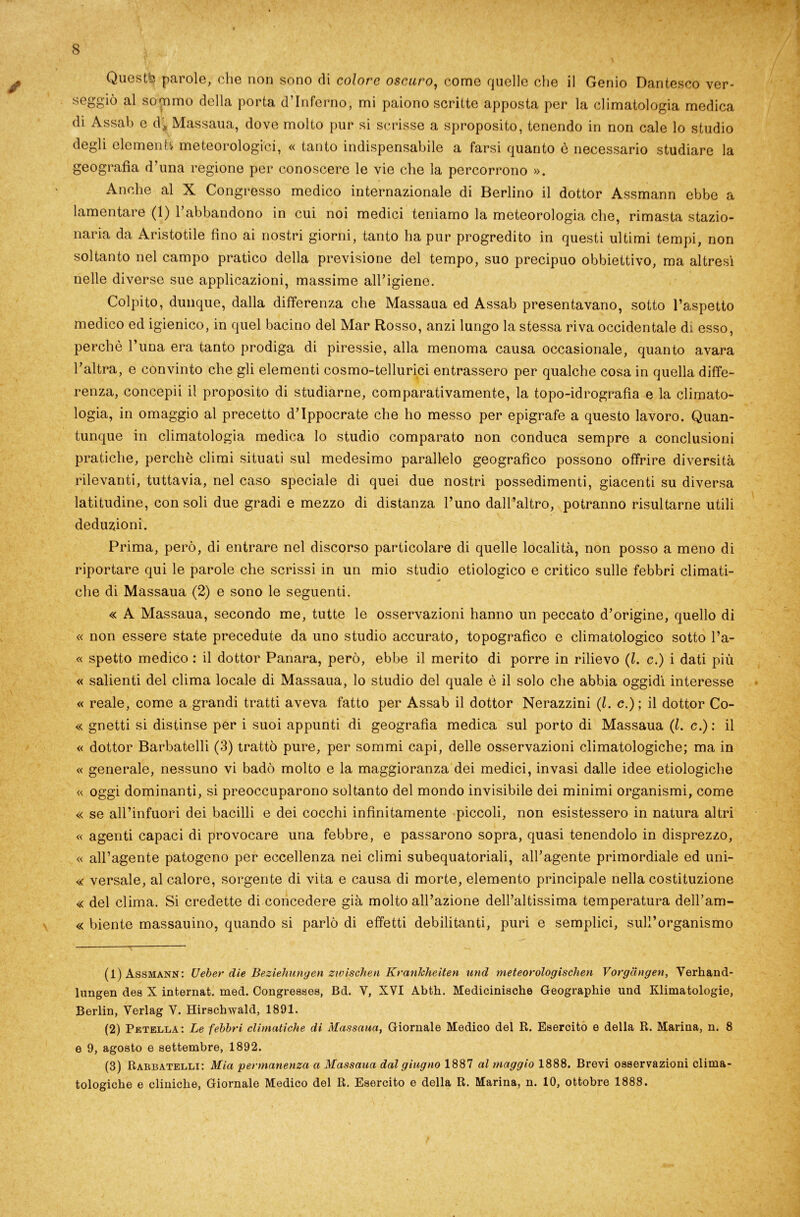 seggiò al sontimo della porta d’inferno, mi paiono scritte apposta per la climatologia medica di Assai) e ài Massaua, dove molto pur si scrisse a sproposito, tenendo in non cale lo studio degli elementi meteorologici, « tanto indispensabile a farsi quanto è necessario studiare la geografia d’una regione per conoscere le vie che la percorrono ». Anche al X Congresso medico internazionale di Berlino il dottor Assmann ebbe a lamentare (1) fi abbandono in cui noi medici teniamo la meteorologia che, rimasta stazio- naria da Aristotile fino ai nostri giorni, tanto ha pur progredito in questi ultimi tempi, non soltanto nel campo pratico della previsione del tempo, suo precipuo obbiettivo, ma altresì nelle diverse sue applicazioni, massime all’igiene. Colpito, dunque, dalla differenza che Massaua ed Assab presentavano, sotto l’aspetto medico ed igienico, in quel bacino del Mar Rosso, anzi lungo la stessa riva occidentale di esso, perchè l’ima era tanto prodiga di piressie, alla menoma causa occasionale, quanto avara l’altra, e convinto che gli elementi cosmo-tellurici entrassero per qualche cosa in quella diffe- renza, concepii il proposito di studiarne, comparativamente, la topo-idrografia e la climato- logia, in omaggio al precetto d’Ippocrate che ho messo per epigrafe a questo lavoro. Quan- tunque in climatologia medica lo studio comparato non conduca sempre a conclusioni pratiche, perchè climi situati sul medesimo parallelo geografico possono offrire diversità rilevanti, tuttavia, nel caso speciale di quei due nostri possedimenti, giacenti su diversa latitudine, con soli due gradi e mezzo di distanza l’uno dall’altro, potranno risultarne utili deduzioni. Prima, però, di entrare nel discorso particolare di quelle località, non posso a meno di riportare qui le parole che scrissi in un mio studio etiologico e critico sulle febbri climati- che di Massaua (2) e sono le seguenti. « A Massaua, secondo me, tutte le osservazioni hanno un peccato d’origine, quello di « non essere state precedute da uno studio accurato, topografico e climatologico sotto l’a- « spetto medico : il dottor Panara, però, ebbe il merito di porre in rilievo (l. c.) i dati più « salienti del clima locale di Massaua, lo studio del quale è il solo che abbia oggidì interesse « reale, come a grandi tratti aveva fatto per Assab il dottor Nerazzini (l. c.); il dottor Co- « gnetti si distinse per i suoi appunti di geografia medica sul porto di Massaua (l. c.) : il « dottor Barbatelli (3) trattò pure, per sommi capi, delle osservazioni climatologiche; ma in « generale, nessuno vi badò molto e la maggioranza dei medici, invasi dalle idee ecologiche « oggi dominanti, si preoccuparono soltanto del mondo invisibile dei minimi organismi, come « se all’infuori dei bacilli e dei cocchi infinitamente piccoli, non esistessero in natura altri « agenti capaci di provocare una febbre, e passarono sopra, quasi tenendolo in disprezzo, « all’agente patogeno per eccellenza nei climi subequatoriali, all’agente primordiale ed uni- « versale, al calore, sorgente di vita e causa di morte, elemento principale nella costituzione « del clima. Si credette di concedere già molto all’azione dell’altissima temperatura dell’am- « biente massauino, quando si parlò di effetti debilitanti, puri e semplici, sull’organismo (1) Assmann: Ueber die Beziehungen ztvischen Krankheiten und meteorologischen Vorgàngen, Verhand- lungen dea X internat. med. Congresses, Bd. V, XVI Abth. Medicinische Geographie und Klimatologie, Berlin, Verlag Y. Hirschwald, 1891. (2) Petella: Le febbri climatiche di Massaua, Giornale Medico del R. Esercito e della R. Marina, n. 8 e 9, agosto e settembre, 1892. (3) Rabbatelli: Mia 'permanenza a Massaua dal giugno 1887 al maggio 1888. Brevi osservazioni clima- tologiche e cliniche, Giornale Medico del R. Esercito e della R. Marina, n. 10, ottobre 1888.