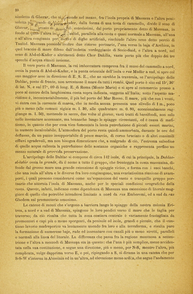 nisoletta di Gherar, che si^^itende nel mezzo, fra l’isok soletta p/^ j‘andc Jader, dalla forma di una t< Gherar, > ornato cu An„rt £ conto clovr^ fondo al qTTTnt l’altra istp,;^ isola propria di Massaua e l’altra peni- testa di cammello, divide il seno di di estesissimi, dal porto propriamente detto di Massaua, in auliid, parallela alla costa e quasi normale a Massaua, all’una c all’altra congiunta per m^zo di dighe artificiali, rinchiude l’altro seno detto perciò di Taulùd. Massaua possiede^inoltre due risorse portuarie, l’una verso la baja d’Archico, in quel braccio di mare difeso dall’isoletta verdeggiante di Sceic-Said, e l’altra a nord, nel seno di Abd-el-Kader o altrimenti detto Chor Dakilia, vasto porto più che doppio dei tre specchi d’acqua riuniti insieme. Il vero porto di Massaua, la cui imboccatura compresa fra il muso del cammello a nord, ossia la punta di Abd-el-Kader, e la punta orientale dell’isola o ras Mudùr a sud, si apre col suo maggior asse in direzione di E. S. E., che ne sarebbe la traversia, se l’arcipelago delle Dahlac, posto di fronte, non arrestasse il mare da tutti i rómbi. Quel porto è sito sul 15°, 36' di iat. N. e sul 2/°, 09 di long. E. di Roma (Monte Mario) e si apre al commercio presso a poco al centro della lunghissima costa sopra indicata, soggetta all’Italia; sotto l’aspetto ma- rittimo è, incontrastabilmente, il più bel porto del Mar Rosso. Il mare, più che con i venti, vi entra con la corrente di marea, che in media annua presenta uno slivello di 1 m., poco più o meno (alle comuni sigizie m. 1. 30, alle quadrature m. 0. 80, eccezionalmente rag- giunge m. 1. 50), mettendo in secco, due volte al giorno, vasti tratti di bassifondi, non solo nelle insenature accennate, ma benanche lungo le spiagge circostanti, ed è causa di mefi- tismo, in quanto che per essa vien fomentata la lenta putrefazione di piccoli esseri marini, in numero incalcolabile. L’atmosfera del porto resta quindi ammorbata, durante le ore del deflusso, da un puzzo insopportabile di pesce marcio, di corno bruciato o di altri consimili effluvi sgradevoli, ma non bisogna dimenticare che, a malgrado di ciò, l’estrema salsedine di quelle acque rallenta la putrefazione delle sostanze organiche e rappresenta perfino un mezzo naturale di provvida preservazione. L’arcipelago delle Dahlac si compone di circa 142 isole, di cui la principale, la Dahlac- el-kebir ossia la grande, dà il nome a tutto il gruppo, che fronteggia la costa massauina, di- fende dal grosso mare una grande estensione di spiaggie vicine, e forma con i suoi banchi, che una isola all’altra e le diverse fra loro congiungono, una svariatissima riunione di avam- porti, i quali possono considerarsi come un’espansione del vasto e tranquillo gruppo por- tuario che attornia l’isola di Massaua, anche per le speciali condizioni orografiche della costa. Queste, infatti, indicano come dipendenza di Massaua una estensione di litorale mag- giore di quello che potrebbe intendersi limitato a nord da ras Emberemi, ed a sud da ras Ghedem sul promontorio omonimo. Le catene di monti che s’ergono a barriera lungo le spiagge della nostra colonia Eri- trea, a nord e a sud di Massaua, spingono le loro pendici verso il mare che le taglia per traverso; da ciò risulta che tutta la zona costiera centrale è variamente frastagliata da promontori e capi più o meno sporgenti, da penisole ed isole, grandi e piccole, che il 'con- tinuo lavorio madreporico va lentamente unendo fra loro e alla terraferma, e risulta pure la formazione di numerose baje, rade ed insenature con canali più o meno stretti, paralleli o normali alla linea del litorale. La differenza che passa fra la regione montuosa a setten- trione e l’altra a mezzodì di Massaua sta in questo: che l’una è più semplice, meno acciden- tata nella sua costituzione, e segue una direzione, più o meno, per N-S, mentre l’altra, più complicata, volge dapprima verso E, e poi, ripiegando a S, si dirama in una catena che per S-S-W s’interna in Abissinia ed in un’altra, ad elevazione meno ardita, che segue l’andamento