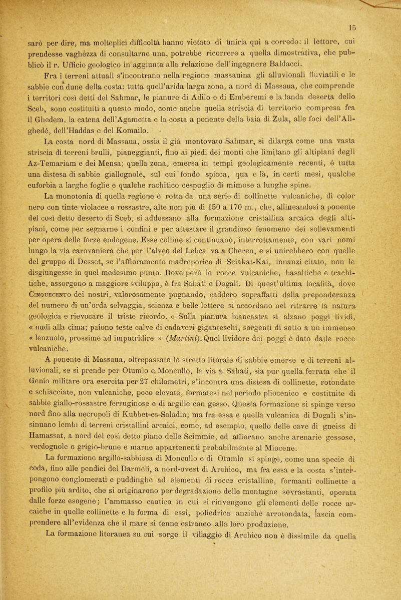 sarò per dire, ma molteplici difficoltà hanno vietato di Unirla qui a corredo: il lettore, cui prendesse vaghézza di consultarne una, potrebbe ricorrere a quella dimostrativa, che pub- blicò il r. Ufficio geologico in aggiunta alla relazione dell’ingegnere Baldacci. Fra i terreni attuali s’incontrano nella regione massauina gli alluvionali fluviatili e le sabbie con dune della costa: tutta quell’arida larga zona, a nord di Massaua, che comprende i territori così detti del Sahmar, le pianure di Adilo e di Emberemi e la landa deserta dello Sceb, sono costituiti a questo modo, come anche quella striscia di territorio compresa fra il Ghedem, la catena dell’Agametta e la costa a ponente della baia di Zula, alle foci dell’Ali- ghedé, dell’Haddas e del Komailo. La costa nord di Massaua, ossia il già mentovato Sahmar, si dilarga come una vasta striscia di terreni brulli, pianeggianti, fino ai piedi dei monti che limitano gli altipiani degli Az-Temariam e dei Mensa; quella zona, emersa in tempi geologicamente recenti, è tutta una distesa di sabbie giallognole, sul cui fondo spicca, qua e là, incerti mesi, qualche euforbia a larghe foglie e qualche rachitico cespuglio di mimose a lunghe spine. La monotonia di quella regione è rotta da una serie di collinette vulcaniche, di color nero con tinte violacee o rossastre, alte non più di 150 a 170 m., che, allineandosi a ponente del così detto deserto di Sceb, si addossano alla formazione cristallina arcaica degli alti- piani, come per segnarne i confini e per attestare il grandioso fenomeno dei sollevamenti per opera delle forze endogene. Esse colline si continuano, interrottamente, con vari nomi lungo la via carovaniera che per l’alveo del Lebca va a Cheren, e si unirebbero con quelle del gruppo di Desset, se l’affioramento madreporico di Sciakat-Kai, innanzi citato, non le disgiungesse in quel medesimo punto. Dove però le rocce vulcaniche, basaltiche e trachi- tiche, assorgono a maggiore sviluppo, è fra Sahati e Dogali. Di quest’ultima località, dove Cinquecento dei nostri, valorosamente pugnando, caddero sopraffatti dalla preponderanza del numero di un’orda selvaggia, scienza e belle lettere si accordano nel ritrarre la natura geologica e rievocare il triste ricordo. « Sulla pianura biancastra si alzano poggi lividi, « nudi alla cima; paiono teste calve di cadaveri giganteschi, sorgenti di sotto a un immenso « lenzuolo, prossime ad imputridire » (Martini). Quel lividore dei poggi è dato dalle rocce vulcaniche. A ponente di Massaua, oltrepassato lo stretto litorale di sabbie emerse e di terreni al- luvionali, se si prende per Otumlo e Moncullo, la via a Sahati, sia pur quella ferrata che il Genio militare ora esercita per 27 chilometri, s’incontra una distesa di collinette, rotondate e schiacciate, non vulcaniche, poco elevate, formatesi nel periodo pliocenico e costituite di sabbie giallo-rossastre ferruginose e di argille con gesso. Questa formazione si spinge verso nord fino alla necropoli di Kubbet-es-Saladin; ma fra essa e quella vulcanica di Dogali s’in- sinuano lembi di terreni cristallini arcaici, come, ad esempio, quello delle cave di gneiss di Hamassat, a nord del così detto piano delle Scimmie, ed affiorano anche arenarie gessose, verdognole o grigio-brune e marne appartenenti probabilmente al Miocene. La formazione argillo-sabbiosa di Moncullo e di Otumlo si spinge, come una specie di coda, fino alle pendici del Darmeli, a nord-ovest di Archico, ma fra essa e la costa s’inter- pongono conglomerati e puddinghe ad elementi di rocce cristalline, formanti collinette a profilo più ardito, che si originarono per degradazione delle montagne sovrastanti, operata dalle forze esogene ; l’ammasso caotico in cui si rinvengono gli elementi delle rocce ar- caiche in quelle collinette e la forma di essi, poliedrica anziché arrotondata, lascia com- prendere all’evidenza che il mare si tenne estraneo alla loro produzione. La formazione litoranea su cui sorge il villaggio di Archico non è dissimile da quella
