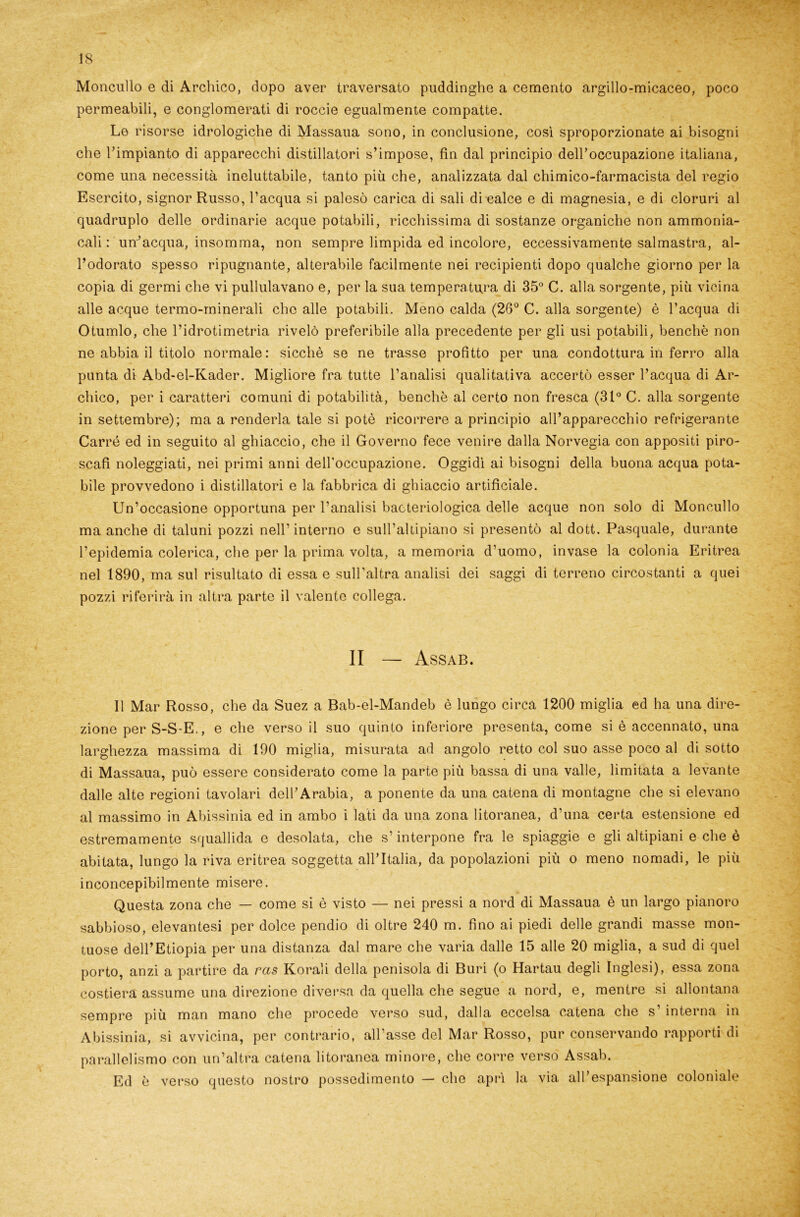 Moncullo e di Archico, dopo aver traversato puddinghe a cemento argillo-micaceo, poco permeabili, e conglomerati di roccie egualmente compatte. Le risorse idrologiche di Massaua sono, in conclusione, così sproporzionate ai bisogni che rimpianto di apparecchi distillatori s’impose, fin dal principio deiroccupazione italiana, come una necessità ineluttabile, tanto più che, analizzata dal chimico-farmacista del regio Esercito, signor Russo, l’acqua si palesò carica di sali di calce e di magnesia, e di cloruri al quadruplo delle ordinarie acque potabili, ricchissima di sostanze organiche non ammonia- cali : un’acqua, insomma, non sempre limpida ed incolore, eccessivamente salmastra, al- l’odorato spesso ripugnante, alterabile facilmente nei recipienti dopo qualche giorno per la copia di germi che vi pullulavano e, per la sua temperatura di 35° C. alla sorgente, più vicina alle acque termo-minerali clic alle potabili. Meno calda (26° C. alla sorgente) è l’acqua di Otumlo, che l’idrotimetria rivelò preferibile alla precedente per gli usi potabili, benché non ne abbia il titolo normale: sicché se ne trasse profitto per una condottura in ferro alla punta di Abd-el-Kader. Migliore fra tutte l’analisi qualitativa accertò esser l’acqua di Ar- chico, per i caratteri comuni di potabilità, benché al certo non fresca (31° C. alla sorgente in settembre); ma a renderla tale si potò ricorrere a principio all’apparecchio refrigerante Carré ed in seguito al ghiaccio, che il Governo fece venire dalla Norvegia con appositi piro- scafi noleggiati, nei primi anni dell'occupazione. Oggidì ai bisogni della buona acqua pota- bile provvedono i distillatori e la fabbrica di ghiaccio artificiale. Un’occasione opportuna per l’analisi batteriologica delle acque non solo di Moncullo ma anche di taluni pozzi nell’interno e sull’altipiano si presentò al dott. Pasquale, durante l’epidemia colerica, che per la prima volta, a memoria d’uomo, invase la colonia Eritrea nel 1890, ma sul risultato di essa e sull’altra analisi dei saggi di terreno circostanti a quei pozzi riferirà in altra parte il valente collega. II — Assab. Il Mar Rosso, che da Suez a Bab-el-Mandeb è lungo circa 1200 miglia ed ha una dire- zione per S-S-E., e che verso il suo quinto inferiore presenta, come si è accennato, una larghezza massima di 190 miglia, misurata ad angolo retto col suo asse poco al di sotto di Massaua, può essere considerato come la parte più bassa di una valle, limitata a levante dalle alte regioni tavolari dell’Arabia, a ponente da una catena di montagne che si elevano al massimo in Abissinia ed in ambo i lati da una zona litoranea, d'una certa estensione ed estremamente squallida e desolata, che s’interpone fra le spiaggie e gli altipiani e che è abitata, lungo la riva eritrea soggetta all’Italia, da popolazioni più o meno nomadi, le più inconcepibilmente misere. Questa zona che — come si è visto — nei pressi a nord di Massaua è un largo pianoro sabbioso, elevantesi per dolce pendio di oltre 240 m. fino ai piedi delle grandi masse mon- tuose dell’Etiopia per una distanza dal mare che varia dalle 15 alle 20 miglia, a sud di quel porto, anzi a partire da ras Korali della penisola di Buri (o Hartau degli Inglesi), essa zona costiera assume una direzione diversa da quella che segue a nord, e, mentre si allontana sempre più man mano che procede verso sud, dalla eccelsa catena che s’ interna in Abissinia, si avvicina, per contrario, all’asse del Mar Rosso, pur conservando rapporti di parallelismo con un’altra catena litoranea minore, che corre verso Assab. Ed è verso questo nostro possedimento — che aprì la via all’espansione coloniale