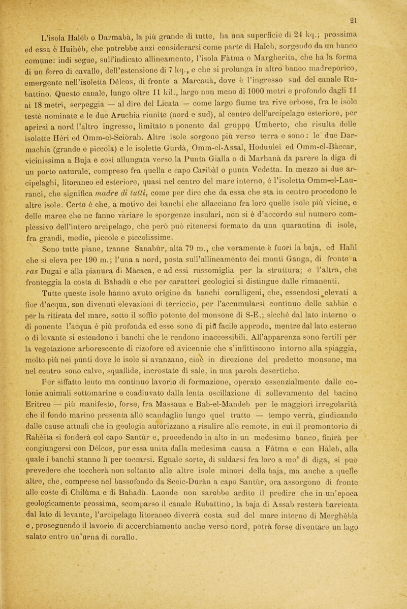 L’isola Halèb o Darmabà, la piu grande di tutte, ha una superficie di 24 kq.; prossima ed essa è Huihèb, clic potrebbe anzi considerarsi come parte di Haleb, sorgendo da un banco comune: indi segue, suindicato allineamento, l’isola Fatma o Margherita, che ha la forma di un ferro di cavallo, dell’estensione di 7 kq., e che si prolunga in altro banco madreporico, emergente nell’isoletta Dèlcos, di fronte a Marcauà, dove è l’ingresso sud del canale Ru- battino. Questo canale, lungo oltre 11 kil., largo non meno di 1000 metri e profondo dagli 11 ai 18 metri, serpeggia — al dire del Licata — come largo fiume tra rive erbose, fra le isole testé nominate e le due Aruchia riunite (nord e sud), al centro dell arcipelago esteriore, per aprirsi a nord l’altro ingresso, limitato a ponente dal gruppo Umberto, che risulta delle isolette Hèri ed Omm-el-Sciòrah. Altre isole sorgono più verso terra e sono : le due Dar- machia (grande e piccola) e le isolette Gurdà, Omm-el-Assal, Hodunlei ed Omm-el-Bàccar, vicinissima a Buja e così allungata verso la Punta Gialla o di Marhanà da pai ere la biga di un porto naturale, compreso fra quella e capo Caribài o punta Vedetta. In mezzo ai due ar- cipelaghi, litoraneo ed esteriore, quasi nel centro del mare interno, è l’isoletta Omm-el-Lau- ranci, che significa madre di tutti, come per dire che da essa che sta in centro procedono le altre isole. Certo è che, a motivo dei banchi che allacciano fra loro quelle isole più vicine, e delle maree che ne fanno variare le sporgenze insulari, non si è d’accordo sul numero com- plessivo dell’intero arcipelago, che però può ritenersi formato da una quarantina di isole, fra grandi, medie, piccole e piccolissime. Sono tutte piane, tranne Sanabùr, alta 79 m., che veramente è fuori la baja, ed Halli che si eleva per 190 m.; l’una a nord, posta sull’allineamento dei monti Ganga, di fronte a ras Dugai e alla pianura di Màcaca, e ad essi rassomiglia per la struttura; e l’altra, che fronteggia la costa di Bahadù e che per caratteri geologici si distingue dalle rimanenti. Tutte queste isole hanno avuto origine da banchi coralligeni, che, essendosi ^elevati a fior d’acqua, son divenuti elevazioni di terriccio, per l’accumularsi continuo delle sabbie e per la ritirata del mare, sotto il soffio potente del monsone di S-E.; sicché dal lato interno o di ponente l’acqua è più profonda ed esse sono di pifl facile approdo, mentre dal lato esterno o di levante si estendono i banchi che le rendono inaccessibili. All’apparenza sono fertili per la vegetazione arborescente di rizofore ed avicennie che s’infittiscono intorno alla spiaggia, molto più nei punti dove le isole si avanzano, cioè in direzione del predetto monsone, ma nel centro sono calve, squallide, incrostate di sale, in una parola desertiche. Per siffatto lento ma continuo lavorio di formazione, operato essenzialmente dalle co- lonie animali sottomarine e coadiuvato dalla lenta oscillazione di sollevamento del bacino Eritreo — più manifesto, forse, fra Massaua e Bab-el-Mandeb per le maggiori irregolarità che il fondo marino presenta allo scandaglio lungo quel tratto — tempo verrà, giudicando dalle cause attuali che in geologia autorizzano a risalire alle remote, in cui il promontorio di Rahèita si fonderà col capo Santùr e, procedendo in alto in un medesimo banco, finirà per congiungersi con Dèlcos, pur essa unita dalla medesima causa a Fàtma e con Hàleb, alla quale i banchi stanno lì per toccarsi. Eguale sorte, di saldarsi fra loro a mo’ di diga, si può prevedere che toccherà non soltanto alle altre isole minori della baja, ma anche a quelle altre, che, comprese nel bassofondo da Sceic-Duràn a capo Santùr, ora assorgono di fronte alle coste di Chilùma e di Bahadù. Laonde non sarebbe ardito il predire che in un’epoca geologicamente prossima, scomparso il canale Rubattino, la baja di Assab resterà barricata dal lato di levante, l’arcipelago litoraneo diverrà costa sud del mare interno di Merghèbla e, proseguendo il lavorio di accerchiamento anche verso nord, potrà forse diventare un lago salato entro un’urna di corallo.
