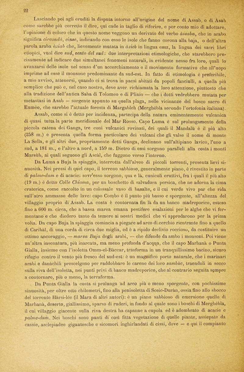 Lasciando poi agli eruditi la disputa intorno all’origine del nome di Assab, o di Àsab come sarebbe più corretto il dire, qui cade in taglio di riferire, e per conto mio di adottare, l’opinione di coloro che in questo nome veggono un derivato del verbo àssaba, clic in arabo significa circondò, cinse, indicando con esso le isole che fanno corona alla baja, o dell’altra parola araba àsiab che, lievemente mutata in àzieb in lingua ghez, la lingua dei sacri libri etiopici, vuol dire sud, vento del sud : due interpretazioni etimologiche, che starebbero pre- cisamente ad indicare due simultanei fenomeni naturali, in evidente nesso fra loro, quali lo avanzarsi delle isole nel senso d’un accerchiamento e il movimento formativo che all’uopo imprime ad esse il monsone predominante da sud-est. In fatto di etimologia è preferibile, a mio avviso, attenersi, quando ci si trova in paesi abitati da popoli fanciulli, a quella più semplice che può e, nel caso nostro, deve aver, richiamata la loro attenzione, piuttosto che alla tradizione dell’antica Saba di I olomeo e di Plinio — che i dotti vedrebbero mutata per metastasi in Asab — sorgente appunto su quella plaga, nelle vicinanze del bosco sacro di Eumèo, che sarebbe l’attuale foresta di Margableh (Merghèbla secondo l’ortofonia italiana). Assab, come si è detto per incidenza, partecipa della natura eminentemente vulcanica di quasi tutta la parte meridionale del Mar Rosso. Capo Luma è sul prolungamento della piccola catena dei Ganga, tre coni vulcanici rovinati, dei quali il Mandalu è il più alto (258 m.) e presenta quella forma particolare dei vulcani che gli valse il nome di monte La Sella, e gli altri due, propriamente detti Ganga, declinano sull’altipiano lavico, l’uno a sud, a 181 m., e l’altro a nord, a 159 m. Dietro di essi sorgono paralleli alla costa i monti Marsùb, ai quali seguono gli Ascàl, che fuggono verso l’interno. Da Luma a Buja la spiaggia, interrotta dall’alveo di piccoli torrenti, presenta lievi si- nuosità. Nei pressi di quel capo, il terreno sabbioso, generalmente piano, è rivestito in parte di palnic-dum e di acacie: sovr’esso sorgono, qua e là, cunicoli eruttivi, fra i quali il più alto (19 m.) è detto Colle Chioma, per un boschetto di salvadora persica, che ne adorna la cima craterica, come raccolto in un colossale vaso di basalte, e il cui verde vivo par che rida sull’atro ammasso delle lave: capo Combo è il punto più basso e sporgente, all’altezza del villaggio proprio di Assab. La costa è contornata fin là da un banco madreporico, esteso fino a 600 m. circa, che a bassa marea emana pestifere esalazioni per le alghe che vi fer- mentano e che diedero tanto da temere ai nostri medici che vi approdarono per la prima volta. Da capo Buja la spiaggia comincia a piegare ad arco di cerchio rientrante fino a quello di Caribài, di una corda di circa due miglia, ed è a ripido declivio rocciosu, da costituire un ottimo ancoraggio, — mar sa Buja degli arabi, — che difende da ambo i monsoni. Poi viene un’altra insenatura, più inarcata, ma meno profonda d’acqua, che il capo Marhanà o Punta Gialla, insieme con l’isoletta Omm-el-Bàccar, trasforma in un tranquillissimo bacino, sicuro rifugio contro il vento più fresco del sud-est: è un magnifico porto naturale, che i marinari arabi e danàchili prescelgono per raddobbare le carene dei loro sambùc, traendoli in secco sulla riva dell’isoletta, nei punti privi di banco madreporico, che al contrario seguita sempre a contornare, più o meno, la terraferma. Da Punta Gialla la costa si prolunga ad arco più o meno sporgente, con pochissime sinuosità, per oltre otto chilometri, fino alla penisoletta di Sceic-Duràn, ossia fino allo sbocco del torrente Hàrsi-lée (il Mara di altri autori): è un piano sabbioso di emersione quello di Marhanà, deserto, giallissimo, sparso di ruderi, in fondo al quale sono i boschi di Merghèbla, il cui villaggio giacente sulla riva destra ha capanne a cupola ed è adombrato di acacie e palme-dum. Nei boschi sono punti di così fìtta vegetazione di quelle piante, assiepate da cassie, asclepiadee gigantesche e sicomori inghirlandati di cissi, dove — e qui il compianto
