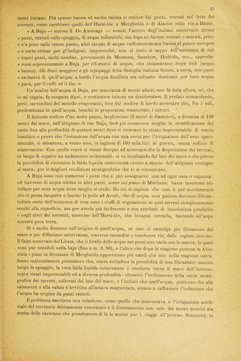 metri lontano. Più spesso buona ed anche ottima si ottiene dai pozzi, scavati nel letto dei torrenti, come sarebbero quelli dell’Hàrsi-lée a Merghebla e di Ala-lée sulla via a Bàilul, « A Buja — scrisse il De Amezaga — avanti l’arrivo degl’italiani esistevano alcuni « pozzi, scavati sulla spiaggia, di acqua tollerabile, ma dopo ne furono scavati e murati, pres- « s’a poco sullo stesso punto, altri cinque di acqua sufficientemente buona^al palato europeo « e certo ottima per gl’indigeni, imperocché, non sì tosto si seppe dell’esistenza di tali « nuovi pozzi, molti sambiic, provenienti da Massaua, Suacliim, Hodeida, ecc., approda- « rono espressamente a Buja, per rifornirsi di acqua, che chiamavano moja taib (acqua « buona). Gli Stati maggiori e gli equipaggi della flottiglia italiana fecero, a terra, uso quasi « esclusivo di quell’acqua: a bordo l’acqua distillata era soltanto destinata per bere acqua « pura, per il caffè ed il thè. » Un’analisi dell’acqua di Buja, per mancanza di mezzi adatti, non fu fatta allora, nè, che 10 mi sappia, fu eseguita dipoi, c costituisce tuttora un desideratimi. Il prefato comandante, però, servendosi del metodo evaporante, fece dal medico di bordo accertare che, fra i sali, predominano in quell’acqua, benché in proporzioni tenuissime, i calcari. Il faticoso traforo d’un sesto pozzo, larghissimo (5 metri di diametro), a distanza di 120 metri dal mare, sull’altipiano di ras Buja, fece poi conoscere meglio la stratificazione del suolo fino alla profondità di quattro metri dove si rinvenne lo strato impermeabile di roccia basaltica e provò clic l’estrazione dell’acqua con una noria per l’irrigazione dell’orto speri- mentale, si misurava, a vento teso, in ragione di 160 mila litri al giorno, senza indizio di esaurimento. Con quello scavo si venne dunque ad accertare che la disposizione dei terreni, in luogo di seguire un andamento orizzontale, si va innalzando dal lato del mare e che perciò la possibilità di rinvenire la falda liquida sotterranea cresce a monte dell’altipiano contiguo al mare, per le migliori condizioni stratigrafìche che vi si riscontrano. A Buja sono così numerosi i pozzi che si può assegnarne uno ad ogni casa o capanna : ed havvene di acqua ottima in altri punti, come nel piano di Marhanà; basta insomma tri- vellare per aver acqua dove meglio si crede. Da ciò si capisce che non è per assetamento che si possa languire e lasciar la pelle ad Assab, che di acqua non patisce davvero difetto : indizio certo dell’esistenza di essa sono i ciuffi di vegetazione in quei terreni completamente secchi alla superfìcie, ma per averla più facilmente e con attributi di buonissima potabilità è negli alvei dei torrenti, massime dell’Harsi-lée, che bisogna cercarla, bastando all’uopo scavare poca terra. Si è molto discusso sull’origine di quell’acqua, se cioè si raccolga per filtrazione dal mare o per diffusione sotterranea, traverso recondite e tenebrose vie, dalle regioni interne. 11 fatto osservato dal Licata, che il livello delle acque nei pozzi non varia con le maree, le quali sono pur sensibili nella baja (fino a m. 0. 80), e l’altro che dopo la stagione piovosa in Abis- sinia i piani in direzione di Merghebla appariscono più umidi che non nella stagione secca, fanno razionalmente presumere che, senza escludere la possibilità di una filtrazione marina lungo le spiaggie, la vera falda liquida sotterranea è condotta verso il mare dall’interno, sopra strati impermeabili ed a diversa profondità : oltracciò l’inclinazione della serie strati- grafica dei terreni, sollevati dal lato del mare, e l’indizio che quell’acqua, piuttosto che alla salmastra o alla salata s’avvicina all’amara magnesiaca, stanno a rafforzare l’induzione clic l’acqua ha origine da punti remoti. Il problema meritava una soluzione, come quello che interessava e l’irrigazione artifi- ciale del territorio debitamente concimato e il dissetamento non solo dei nostri uomini ma anche delle carovane che prendessero di là le mosse per i viaggi all’interno. Senonchè, lo