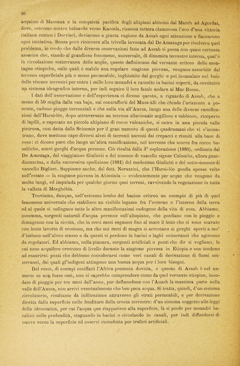 acquisto di Massaua e la conquista pacifica degli altipiani abissini dal Marob ad Agordat, dove, estremo nostro baluardo verso Kassala, risuona tuttora clamorosa l’eco d’una vittoria italiana contro i Dervisci, deviarono a giusta ragione da Assab ogni attenzione e fiaccarono ogni iniziativa. Senza però ricorrere alla trivella invocata dal De Amezagaper risolvere quel problema, io credo che dalle diverse osservazioni fatte ad Assab si possa con quasi certezza asserire che, stando al grandioso fenomeno, universale, di dinamica terrestre interna, qual’è la circolazione sotterranea delle acque, queste defluiscano dal versante eritreo delle mon- tagne etiopiche, sulle quali è stabile una regolare stagione piovosa, vengano assorbite dal terreno superficiale più o meno permeabile, inghiottite dai gorghi e poi incanalate nel buio un sistema idrografico interno, per indi seguire il loro fatale andare al Mar Rosso. I dati dell’osservazione e dell’esperienza ci dicono questo, a riguardo di Assab, che a meno di 50 miglia dalla sua baja, sui contrafforti del Muss-àlli che chiude l’orizzonte a po- nente, cadono piogge torrenziali e che sulla via all’Aussa, lungo una delle diverse ramifica- zioni dell’Harsi-lée, dopo attraversato un terreno alluvionale argilloso e sabbioso, ricoperto di lapilli, e superato un piccolo altipiano di rocce vulcaniche, si entra in una piccola valle pietrosa, così detta delle Scimmie per il gran numero di questi quadrumani che vi s’incon- trano, dove mettono capo diversi alvei di torrenti uscenti dai crepacci e riuniti alla base di esso: ci dicono pure che lungo un’altra ramificazione, nel torrente che scorre fra rocce ba- saltiche, sonvi gorghi d’acqua perenne. Ciò risulta dalla 3a esplorazione (1880), ordinata dal De Amezaga, del viaggiatore Giulietti e del tenente di vascello signor Colombo, allora guar- diamarina, e dalla successiva spedizione (1881) del medesimo Giulietti e del sotto-tenente di vascello Biglieri. Sappiamo anche, dal dott. Nerazzini, che l’Harsi-lée gonfia spesse volte nell’estate — la stagione piovosa in Abissinia — evidentemente per acque che vengono da molto lungi, ed impaluda per qualche giorno quei terreni, ravvivando la vegetazione in tutta la vallata di Merghèbla. \ Troviamo, dunque, nell’estremo lembo del bacino eritreo un esempio di più di quel fenomeno universale che stabilisce un visibile legame fra l’esterno c l’interno della terra ed al quale si collegano tutte le altre manifestazioni endogene della vita di essa. Abbiamo, insomma, sorgenti naturali d’acqua perenne sull’altopiano, che gonfiano con le pioggie e dimagrano con la siccità, che in cerei mesi seguono fino al mare il letto che si sono scavato con lento lavorio di erosione, ma che nei mesi di magra si arrestano ai gorghi aperti a mo’ d’imbuto nell’alveo stesso e da questi si perdono in bacini o laghi sotterranei che agiscono da regolatori. Ed abbiamo, nella pianura, sorgenti artificiali o pozzi che dir si vogliano, le cui zone acquifere crescono di livello durante la stagione piovosa in Etiopia e non tendono ad esaurirsi: pozzi che debbono considerarsi come veri canali di derivazione di fiumi sot- terranei, dai quali gl’indigeni attingono una buona acqua per i loro bisogni. Del resto, di esempi cosiffatti l’Africa presenta dovizia, e questo di Assab è nel nu- mero: se nop fosse così, non si saprebbe comprendere come da quel versante etiopico, inon- dato di pioggie per tre mesi dell’anno, pur defluendone con l’Auash la massima parte nella valle dcll’Aussa, non arrivi eventualmente che ben poca acqua. Si tratta, quindi, d’un sistema circolatorio, risultante da infiltrazione attraverso gli strati permeabili, e per derivazione diretta dalla superficie nelle fenditure della crosta terrestre: d’un sistema soggetto alle leggi della idrostatica, per cui l’acqua qua riapparisce alla superficie, là si perde per meandri ba- saltici nelle profondità, stagnando in bacini o circolando in canali, per indi diffondersi di nuovo verso la superficie ed esservi ricondotta per trafori artificiali.