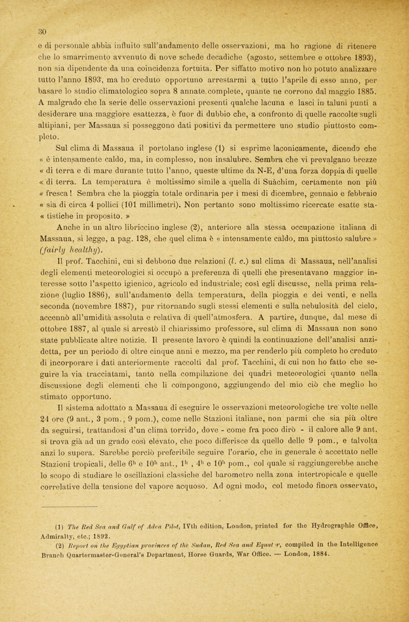 e di personale abbia influito sull’andamento delle osservazioni, ma ho ragione di ritenere che lo smarrimento avvenuto di nove schede decadiche (agosto, settembre e ottobre 1893), non sia dipendente da una coincidenza fortuita. Per siffatto motivo non ho potuto analizzare tutto l’anno 1893, ma ho creduto opportuno arrestarmi a tutto l’aprile di esso anno, per basare lo studio climatologico sopra 8 annate complete, quante ne corrono dal maggio 1885. A malgrado che la serie delle osservazioni presenti qualche lacuna e lasci in taluni punti a desiderare una maggiore esattezza, è fuor di dubbio che, a confronto di quelle raccolte sugli altipiani, per Massaua si posseggono dati positivi da permettere uno studio piuttosto com- pleto. Sul clima di Massaua il portolano inglese (1) si esprime laconicamente, dicendo che « è intensamente caldo, ma, in complesso, non insalubre. Sembra che vi prevalgano brezze « di terra e di mare durante tutto l’anno, queste ultime da N-E, d’una forza doppia di quelle « di terra. La temperatura è moltissimo simile a quella di Suàchim, certamente non più « fresca ! Sembra che la pioggia totale ordinaria per i mesi di dicembre, gennaio e febbraio « sia di circa 4 pollici (101 millimetri). Non pertanto sono moltissimo ricercate esatte sta- « tistiche in proposito. » Anche in un altro libriccino inglese (2), anteriore alla stessa occupazione italiana di Massaua, si legge, a pag. 128, che quel clima è « intensamente caldo, ma piuttosto salubre » (fairly healthy). 11 prof. Tacchini, cui si debbono due relazioni (l. c.) sul clima di Massaua, nell’analisi degli elementi meteorologici si occupò a preferenza di quelli che presentavano maggior in- teresse sotto l’aspetto igienico, agricolo ed industriale; così egli discusse, nella prima rela- zione (luglio 1886), sull’andamento della temperatura, della pioggia e dei venti, e nella seconda (novembre 1887), pur ritornando sugli stessi elementi e sulla nebulosità del cielo, accennò all’umidità assoluta e relativa di quell’atmosfera. A partire, dunque, dal mese di ottobre 1887, al quale si arrestò il chiarissimo professore, sul clima di Massaua non sono state pubblicate altre notizie. Il presente lavoro è quindi la continuazione dell’analisi anzi- detta, per un periodo di oltre cinque anni e mezzo, ma per renderlo più completo ho creduto di incorporare i dati anteriormente raccolti dal prof. Tacchini, di cui non ho fatto che se- guire la via tracciatami, tanto nella compilazione dei quadri meteorologici quanto nella discussione degli elementi che li compongono, aggiungendo del mio ciò che meglio ho stimato opportuno. Il sistema adottato a Massaua di eseguire le osservazioni meteorologiche tre volte nelle 24 ore (9 ant., 3 pom., 9 pom.), come nelle Stazioni italiane, non panni che sia più oltre da seguirsi, trattandosi d’un clima torrido, dove - come fra poco dirò - il calore alle 9 ant. si trova già ad un grado così elevato, che poco differisce da quello delle 9 pom., e talvolta anzi lo supera. Sarebbe perciò preferibile seguire l’orario, che in generale è accettato nelle Stazioni tropicali, delle 6h e I0h ant., I1 2' , 4h e 10h pom., col quale si raggiungerebbe anche lo scopo di studiare le oscillazioni classiche del barometro nella zona intertropicale e quelle correlative della tensione del vapore acquoso. Ad ogni modo, col metodo finora osservato, (1) The Red Sea and Gulf of Aden Pilot, IVtli odition, London, printed for thè Hydrographic Office, Admiralty, etc.; 1892. (2) Report on thè Egyptian provìnces of thè Sudan, Red Sea and Equat >r, compiled in tlie Intelligence Brandi Qnartermaster-Generartì Department, Horae Guarda, War Office. — London, 1884.