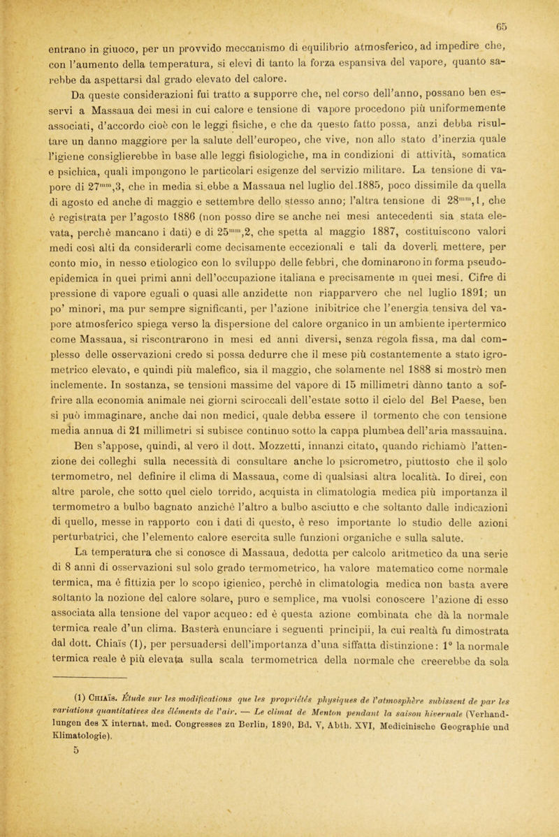 entrano in giuoco, per un provvido meccanismo di equilibrio atmosferico, ad impedire che, con l’aumento della temperatura, si elevi di tanto la forza espansiva del vapore, quanto sa- rebbe da aspettarsi dal grado elevato del calore. Da queste considerazioni fui tratto a supporre che, nel corso dell’anno, possano ben es- servi a Massaua dei mesi in cui calore e tensione di vapore procedono più uniformemente associati, d’accordo cioè con le leggi fisiche, e che da questo fatto possa, anzi debba risul- tare un danno maggiore per la salute dell’europeo, che vive, non allo stato d’inerzia quale l’igiene consiglierebbe in base alle leggi fisiologiche, ma in condizioni di attività, somatica e psichica, quali impongono le particolari esigenze del servizio militare. La tensione di va- pore di 27mm,3, che in media si ebbe a Massaua nel luglio del.1885, poco dissimile da quella di agosto ed anche di maggio e settembre dello stesso anno; l’altra tensione di 28mni,l, che è registrata per l’agosto 1886 (non posso dire se anche nei mesi antecedenti sia stata ele- vata, perchè mancano i dati) e di 25mm,2, che spetta al maggio 1887, costituiscono valori medi così alti da considerarli come decisamente eccezionali e tali da doverli mettere, per conto mio, in nesso etiologico con lo sviluppo delle febbri, che dominarono in forma pseudo- epidemica in quei primi anni dell’occupazione italiana e precisamente m quei mesi. Cifre di pressione di vapore eguali o quasi alle anzidette non riapparvero che nel luglio 1891; un po’ minori, ma pur sempre significanti, per l’azione inibitrice che l’energia tensiva del va- pore atmosferico spiega verso la dispersione del calore organico in un ambiente ipertermico come Massaua, si riscontrarono in mesi ed anni diversi, senza regola fìssa, ma dal com- plesso delle osservazioni credo si possa dedurre che il mese più costantemente a stato igro- metrico elevato, e quindi più malefico, sia il maggio, che solamente nel 1888 si mostrò men inclemente. In sostanza, se tensioni massime del vapore di 15 millimetri danno tanto a sof- frire alla economia animale nei giorni sciroccali dell’estate sotto il cielo del Bel Paese, ben si può immaginare, anche dai non medici, quale debba essere il tormento che con tensione media annua di 21 millimetri si subisce continuo sotto la cappa plumbea dell’aria massauina. Ben s’appose, quindi, al vero il dott. Mozzetti, innanzi citato, quando richiamò l’atten- zione dei colleglli sulla necessità di consultare anche lo psicrometro, piuttosto che il solo » termometro, nel definire il clima di Massaua, come di qualsiasi altra località. Io direi, con altre parole, che sotto quel cielo torrido, acquista in climatologia medica più importanza il termometro a bulbo bagnato anziché l’altro a bulbo asciutto e che soltanto dalle indicazioni di quello, messe in rapporto con i dati di questo, è reso importante lo studio delle azioni perturbatrici, che l’elemento calore esercita sulle funzioni organiche e sulla salute. La temperatura che si conosce di Massaua, dedotta per calcolo aritmetico da una serie di 8 anni di osservazioni sul solo grado termometrico, ha valore matematico come normale termica, ma è fittizia per lo scopo igienico, perchè in climatologia medica non basta avere soltanto la nozione del calore solare, puro e semplice, ma vuoisi conoscere l’azione di esso associata alla tensione del vapor acqueo: ed è questa azione combinata che dà la normale termica reale d’un clima. Basterà enunciare i seguenti principii. la cui realtà fu dimostrata dal dott. Chia'is (1), per persuadersi dell’importanza d’una siffatta distinzione: 1° la normale termica reale è più elevata sulla scala termometrica della normale che creerebbe da sola (1) CniA'is. Étude sur les modifications que Ics propriétés physiques de Vatmosphère subissent de par Ics variations quantitatives des éléments de Vair. — Le climat de Mentati pendant la saison Invernale (Yerliand- lungen dea X internat. med. Congreaaea za Berlin, 1890, Bd. V, Abth. XYI, Mediciniacbe Geograpliie und Klimatologie), V