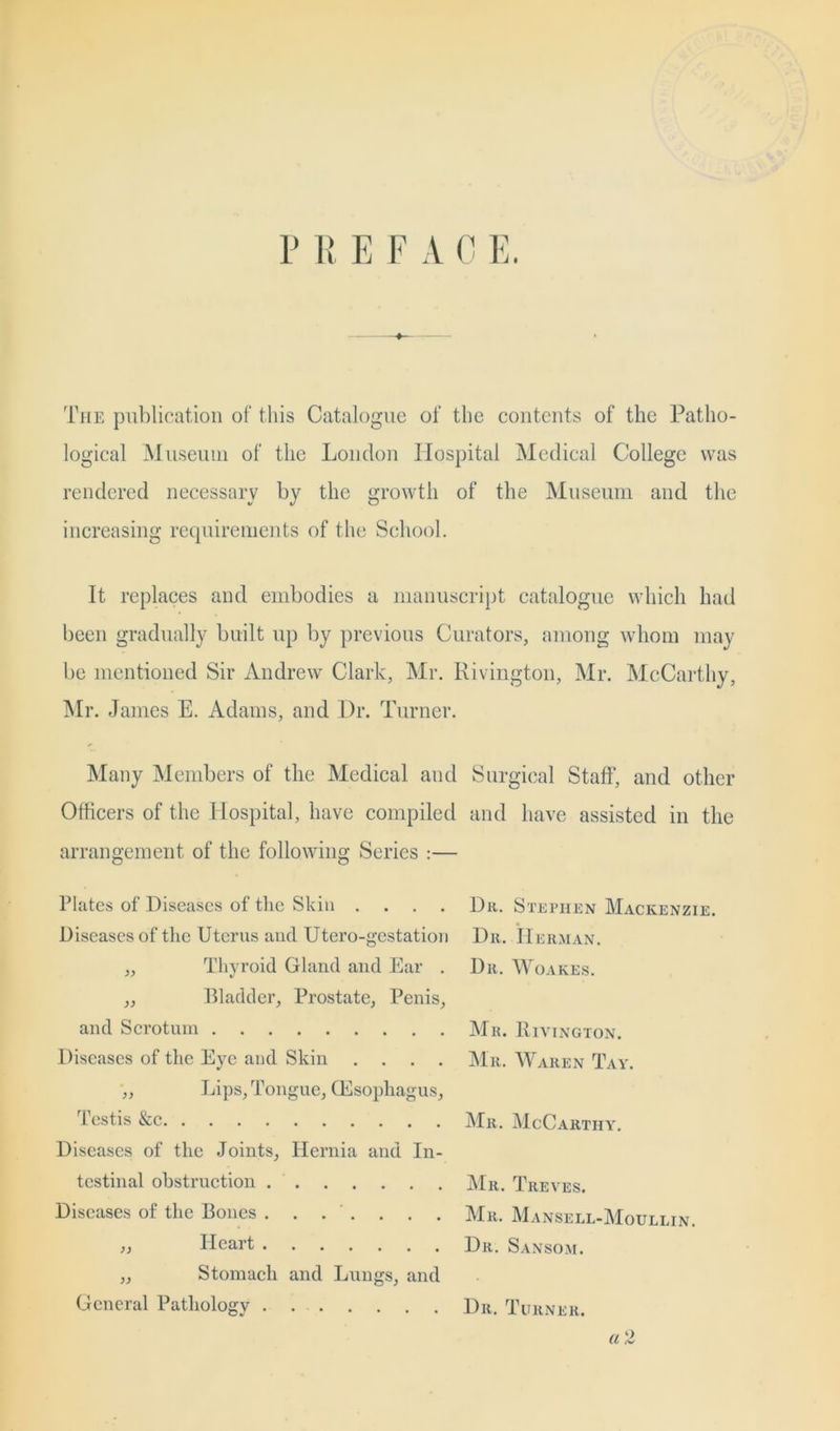 P R E F A 0 E. The publication of this Catalogue of the contents of the Patho- logical Museum of the London Hospital Medical College was rendered necessary by the growth of the Museum and the increasing requirements of the School. It replaces and embodies a manuscript catalogue which had been gradually built up by previous Curators, among whom may be mentioned Sir Andrew Clark, Mr. Rivington, Mr. McCarthy, Mr. James E. Adams, and Dr. Turner. Many Members of the Medical and Surgical Staff, and other Officers of the Hospital, have compiled and have assisted in the arrangement of the following Series :— Plates of Diseases of the Skin .... Du. Stephen Mackenzie. Diseases of the Uterus and Utero-gestation Du. Herman. „ Thyroid Gland and Ear . Dit. Woakes. ,, Bladder, Prostate, Penis, and Scrotum Mu. Rivington. Diseases of the Eye and Skin .... Mu. Waiien Tay. Lips, Tongue, Oesophagus, Testis &c Mu, McCarthy. Diseases of the Joints, Hernia and In- testinal obstruction Mu. Treves. Diseases of the Bones ....... Mu. Mansell-Moullin. » Heart Du. Sansom. „ Stomach and Lungs, and General Pathology Du. Turner. a 2