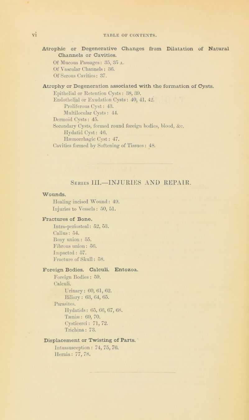 Atrophic or Degenerative Changes from Dilatation of Natural Channels or Cavities. Of Mucous Passages: 85, 35 a. Of Vascular Channels : 36. Of Serous Cavities: 37. Atrophy or Degeneration associated with the formation of Cysts. Epithelial or Retention Cysts : 38, 39. Endothelial or Exudation Cysts : 40, 41, 42. Proliferous Cyst: 43. Multilocular Cysts: 44. Dermoid Cvsts : 45. 4/ Secondary Cysts, formed round foreign bodies, blood, drc. Hydatid Cyst: 46. Haemorrhagic Cyst: 47. Cavities formed by Softening of Tissues : 48. Series III.—INJURIES AND REPAIR. Wounds. Healing incised Wound: 49. Injuries to Vessels : 50, 51. Fractures of Bone. Intra-periosteal: 52, 53. Callus: 54. Bony union : 55. Fibrous union: 56. Impacted : 57. Fracture of Skull: 58. Foreign Bodies. Calculi. Entozoa. Foreign Bodies: 59. Calculi. Urinary: 60, 61, 62. Biliary : 63, 64, 65. Parasites. Hydatids: 65, 66, 67, 68. Taeniae: 69, 70. Cysticerci: 71, 72. Trichina: 73. Displacement or Twisting of Parts. Intussusception : 74, 75, 76. Hernia: 77,78.