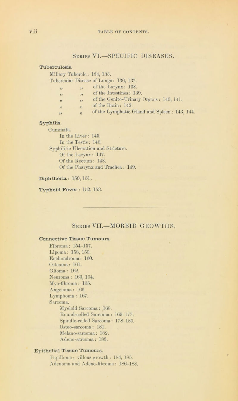 Series VI.—SPECIFIC DISEASES. Tuberculosis. Miliary Tubercle: 134, 135. Tubercular Disease of Lungs: 130, 137. „ „ of the Larynx: 138. „ „ of the Intestines: 139. „ „ of the Genito-Urinary Organs : 140,141. „ „ of the Brain: 142. „ „ of the Lymphatic Gland and Spleen : 143, 144. Syphilis. Gummata. In the Liver : 145. In the Testis : 146. Syphilitic Ulceration and Stricture. Of the Larynx: 147. Of the Rectum : 148. Of the Pharynx and Trachea : 149. Diphtheria: 150, 151. Typhoid Fever : 152, 153. Series VII.—MORBID GROWTHS. Connective Tissue Tumours. Fibroma: 154-157. Lipoma: 158, 159. Enchondroma: 160. Osteoma: 161. Glioma: 162. Neuroma: 163, 164. Myo-fibroma: 165. Angeioma: 166. Lymphoma : 167. Sarcoma. Myeloid Sarcoma: 168. Round-celled Sarcoma : 169-177. Spindle-celled Sarcoma: 178-180. Osteo-sarcoma: 181. Melano-sarcoma: 182. Adeno-sarcoma: 183. Epithelial Tissue Tumours. Papilloma; villous growth: 184, 185. Adenoma and Adeno-fibroma: 186-188.