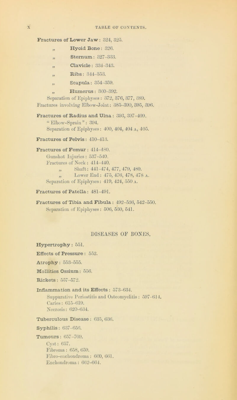 Fractures of Lower Jaw: 324, 325. „ Hyoid Bone : 32G. „ Sternum: 327-333. „ Clavicle: 334-343. „ Ribs: 344-353. „ Scapula: 354-359. „ Humerus : 3G0-392. Separation of Epiphyses : 372, 37G, 377, 389. Fractures involving Elbow-Joint: 385-399,395, 39G. Fractures of Radius and Ulna : 393, 397-409. “ Elbow-Sprain ” : 394. Separation of Epiphyses: 400, 404, 404 A, 405. Fractures of Pelvis : 410-413. Fractures of Femur : 414-480. Gunshot Injuries: 537-540. Fractures of Neck : 414-440. „ Shaft: 441-474, 477, 479, 480. „ Lower End : 475, 47G, 478, 478 a. Separation of Epiphyses: 419, 424, 550 a. Fractures of Patella: 481-491. Fractures of Tibia and Fibula : 492-536, 542-550. Separation of Epiphyses : 50G, 530, 541. DISEASES OF BONES. Hypertrophy : 551. Effects of Pressure : 552. Atrophy: 553-555. Mollities Ossium: 556. Rickets: 557-572. Inflammation and its Effects : 573-634. Suppurative Periostitis and Osteomyelitis: 597-611. Caries: 615-619. Necrosis: 620-634. Tuberculous Disease : 635, 636. Syphilis: 637-656. Tumours : 657-709. Cyst: 657. Fibroma: 658, 659. Fibro-enchondroma: GC0, 661. Enchondroma: 662-661.