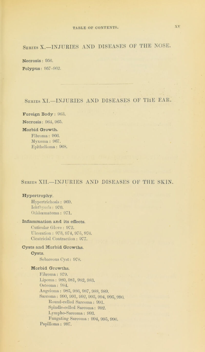 Series X.—INJURIES AND DISEASES OF THE NOSE. Necrosis: 950. Polypus: 957-9(52. Series XI.—INJURIES AND DISEASES OF THE EAIi Foreign Body : 963. Necrosis: 963, 965. Morbid Growth. Fibroma: 966. INI yxoma : 967. Epithelioma: 968. Series XII.—INJURIES AND DISEASES OF THE SKIN. Hypertrophy. Hypertrichosis : 969. Ichthyosis : 970. Othheematoma: 971. Inflammation and its effects. Cuticular Glove : 972. Ulceration : 973, 974, 975, 976. Cicatricial Contraction: 977. Cysts and Morbid Growths. Cysts. Sebaceous Cyst: 978. Morbid Growths. Fibroma: 079. Lipoma : 980, 981, 982, 983. Osteoma: 984. Angeioma : 985, 986, 987, 988, 989. Sarcoma: 990, 991, 992, 993, 994, 995, 996. Round-celled Sarcoma: 991. Spindle-celled Sarcoma: 992. Lympho-Sarcoma: 993. Fungating Sarcoma : 994, 995, 996. Papilloma: 997.