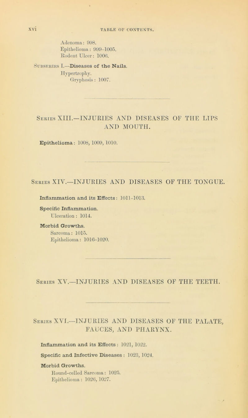 Adenoma: 908. Epithelioma: 999-1005. Rodent Ulcer: 1006. Subseries I.—Diseases of the Nails. I Ivpertrophy. Grvphosis: 1007. Series XIII.—INJURIES AND DISEASES OF THE LIPS AND MOUTH. Epithelioma: 1008, 1009, 1010. Series XIV.—INJURIES AND DISEASES OF THE TONGUE. Inflammation and its Effects : 1011-1013. Specific Inflammation. Ulceration : 1014. Morbid Growths. Sarcoma: 1015. Epithelioma: 1016-1020. Series XV.—INJURIES AND DISEASES OF THE TEETH. Series XVI.—INJURIES AND DISEASES OF THE PALATE, FAUCES, AND PHARYNX. Inflammation and its Effects: 1021, 1022. Specific and Infective Diseases : 1023, 1024. Morbid Growths. Round-celled Sarcoma: 1025. Epithelioma: 1026,1027.