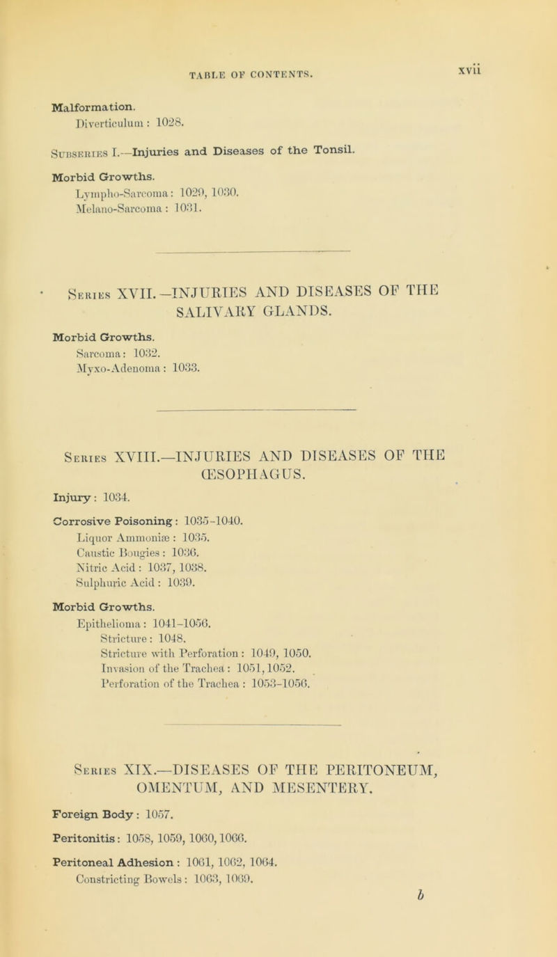 XVU Malformation. Diverticulum : 1028. Subseries I.—Injuries and Diseases of the Tonsil. Morbid Growths. Lyinpho-Sarcoma: 1020, 1030. Melano-Sarcoma: 1031. Series XVII.-INJURIES AND DISEASES OF THE SALIVARY GLANDS. Morbid Growths. Sarcoma: 1032. Mvxo-Adenoma: 1033. Series XVIII.—INJURIES AND DISEASES OF TIIE (ESOPHAGUS. Injury: 1034. Corrosive Poisoning: 1035-1040. Liquor Ammonite : 1035. Caustic Bougies: 1036. Nitric Acid : 1037, 1038. Sulphuric Acid: 1039. Morbid Growths. Epithelioma: 1041-1050. Stricture: 10-18. Stricture with Perforation : 1049, 1050. Invasion of the Trachea : 1051,1052. Perforation of the Trachea : 1053-1056. Series XIX.—DISEASES OF THE PERITONEUM, OMENTUM, AND MESENTERY. Foreign Body: 1057. Peritonitis: 1058, 1059, 1060,1006. Peritoneal Adhesion : 1061, 1062, 1064. Constricting Bowels : 1003, 1069. b