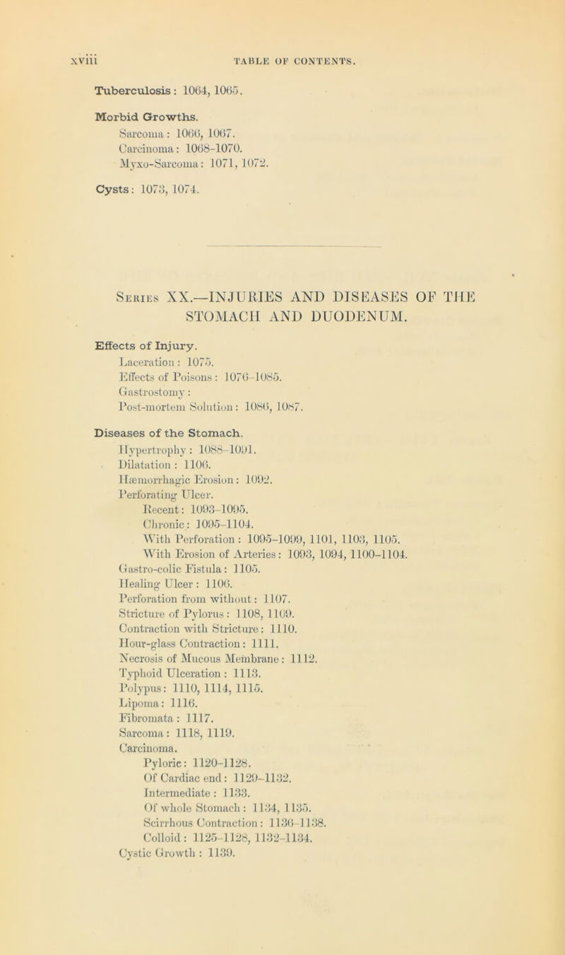 Tuberculosis : 1064, 1065. Morbid Growths. Sarcoma: 1066, 1067. Carcinoma: 1068-1070. Myxo-Sarcoma: 1071,1072. Cysts: 1073,1074. Series XX.—INJURIES AND DISEASES OF THE STOMACH AND DUODENUM. Effects of Injury. Laceration: 1075. Effects of Poisons: 1076-1085. Gastrostomy: Post-mortem Solution: 1086, 1087. Diseases of the Stomach. Hypertrophy: 1088-1001. Dilatation : 1106. Haemorrhagic Erosion: 1002. Perforating Ulcer. Ilecent: 1093-1095. Chronic: 1095-1104. With Perforation : 1095-1009, 1101, 1103, 1105. With Erosion of Arteries: 1003, 1094,1100-1104. Gastro-colic Fistula : 1105. Healing Ulcer: 1106. Perforation from without: 1107. Stricture of Pylorus: 1108, 1100. Contraction with Stricture: 1110. Hour-glass Contraction: 1111. Necrosis of Mucous Membrane: 1112. Typhoid Ulceration : 1113. Polypus: 1110, 1114, 1115. Lipoma: 1116. Fibromata: 1117. Sarcoma: 1118, 1110. Carcinoma. Pyloric: 1120-1128. Of Cardiac end: 1120-1132. Intermediate: 1133. Of whole Stomach: 1134, 1 135. Scirrhous Contraction: 1136-1138. Colloid: 1125-1128, 1132-1134. Cystic Growth : 1130.