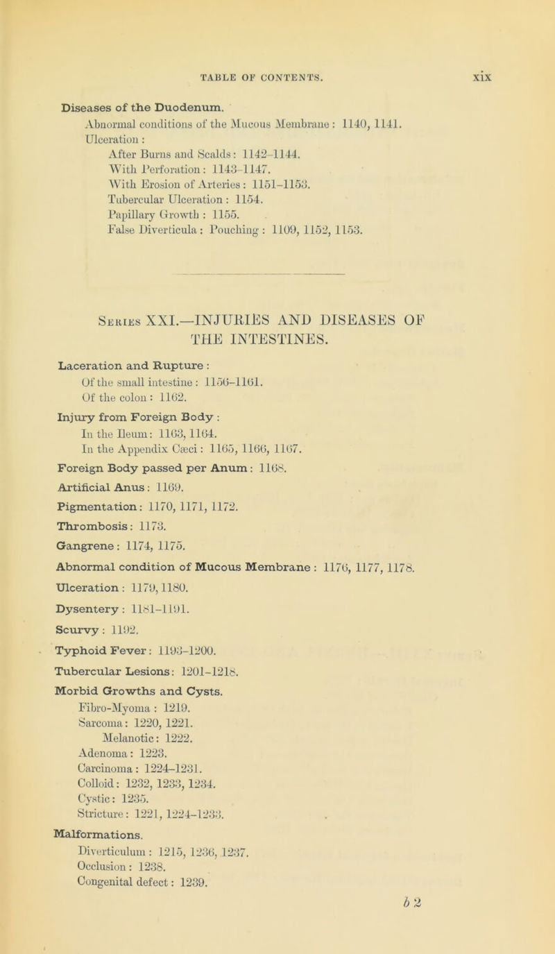 Diseases of the Duodenum. Abnormal conditions of the Mucous Membrane : 1140, 1141. Ulceration : After Burns and Scalds: 1142-1144. With Perforation: 1143-1147. With Erosion of Arteries : 1151-1153. Tubercular Ulceration : 1154. Papillary Growth : 1155. False Diverticula: Pouching: 1109, 1152,1153. Series XXI.—INJURIES AND DISEASES OF THE INTESTINES. Laceration and Rupture: Of the small intestine : 1150-1101. Of the colon : 1102. Injury from Foreign Body : In the Ileum: 1103, 1104. In the Appendix Cteci: 1105, 1100, 1107. Foreign Body passed per Anum: 1108. Artificial Anus: 1109. Pigmentation: 1170, 1171, 1172. Thrombosis: 1173. Gangrene: 1174, 1175. Abnormal condition of Mucous Membrane : 1170, 1177, 1178. Ulceration : 1170,1180. Dysentery : 1181-1191. Scurvy: 1102. Typhoid Fever: 1193-1200. Tubercular Lesions: 1201-1218. Morbid Growths and Cysts. Fibro-Myoma : 1219. Sarcoma: 1220, 1221. Melanotic: 1222. Adenoma: 1223. Carcinoma: 1224-1231. Colloid: 1232, 1233,1234. Cystic: 1235. Stricture: 1221,1224-1233. Malformations. Diverticulum: 1215, 1236, 1237. Occlusion: 1238. Congenital defect: 1239. b 2 I