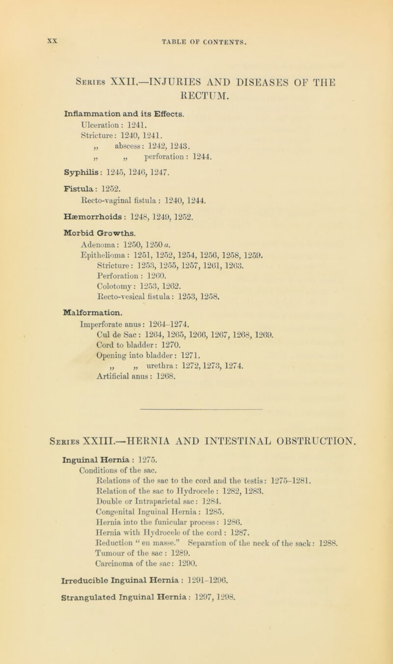 Series XXII.—INJURIES AND DISEASES OF THE RECTUM. Inflammation and its Effects. Ulceration: 1241. Stricture: 1240, 1241. „ abscess: 1242, 1243. „ „ perforation: 1244. Syphilis: 1245, 124G, 1247. Fistula: 1252. Recto-vaginal fistula : 1240, 1244. Haemorrhoids : 1248, 1249, 1252. Morbid Growths. Adenoma: 1250, 1250 a. Epithelioma : 1251, 1252, 1254, 1256, 1258, 1259. Stricture: 1253, 1255, 1257, 1261, 1263. Perforation : 1260. Colotomy: 1253, 1262. Recto-vesical listula: 1253, 1258. Malformation. Imperforate anus: 1264-1274. Cul de Sac: 1264,1265, 1266, 1267, 1268, 1269. Cord to bladder: 1270. Opening into bladder: 1271. „ „ urethra : 1272,1273, 1274. Artificial anus : 1268. Series XXIII.—HERNIA AND INTESTINAL OBSTRUCTION. Inguinal Hernia : 1275. Conditions of the sac. Relations of the sac to the cord and the testis: 1275-1281. Relation of the sac to Hydrocele : 1282, 1283. Double or Intraparietal sac: 1284. Congenital Inguinal Hernia : 1285. Hernia into the funicular process: 1286. Hernia with Hydrocele of the cord : 1287. Reduction “ en masse.” Separation of the neck of the sack: 1288. Tumour of the sac : 1289. Carcinoma of the sac: 1290. Irreducible Inguinal Hernia : 1291-1296. Strangulated Inguinal Hernia: 1297,1298.