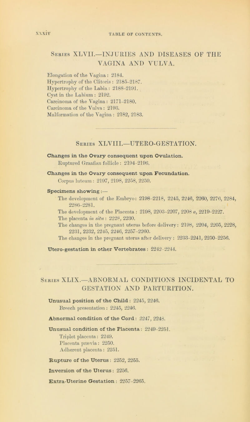 Series XLVIL—INJURIES AND DISEASES OF THE VAGINA AND VULVA. Elongation of the Vagina : 2184. Hypertrophy of the Clitoris : 2185-2187. Hypertrophy of the Labia: 2188-2191. Cyst in the Labium : 2192. Carcinoma of the Vagina: 2171-2180. Carcinoma of the Vulva: 2198. Malformation of the Vagina : 2182, 2183. Series XLVIIL—UTERO-GESTATION. Changes in the Ovary consequent upon Ovulation. Ruptured Graafian follicle : 2194-2196. Changes in the Ovary consequent upon Fecundation. Corpus luteum : 2197, 2198, 2258, 2259. Specimens showing:— The development of the Embryo: 2198-2218, 2245, 2246, 2260, 2276, 2284, 2286-2281. The development of the Placenta : 2198, 2203-2207, 2208 o, 2219-2227. The placenta in situ : 2228, 2230. The changes in the pregnant uterus before delivery: 2198, 2204, 2205, 2228, 2231, 2232, 2245, 2246, 2257-2260. The changes in the pregnant uterus after delivery : 2233-2241, 2250- 2256. Utero-gestation in other Vertebrates : 2242 2244. Series XLIX.—ABNORMAL CONDITIONS INCIDENTAL TO GESTATION AND PARTURITION. Unusual position of the Child : 2245, 2246. Breech presentation : 2245, 2246. Abnormal condition of the Cord : 2247, 2248. Unusual condition of the Placenta: 2249-2251. Triplet placenta: 2249. Placenta preevia: 2250. Adherent placenta: 2251. Rupture of the Uterus : 2252, 2255. Inversion of the Uterus: 2256. Extra-Uterine Gestation: 2257-2265.