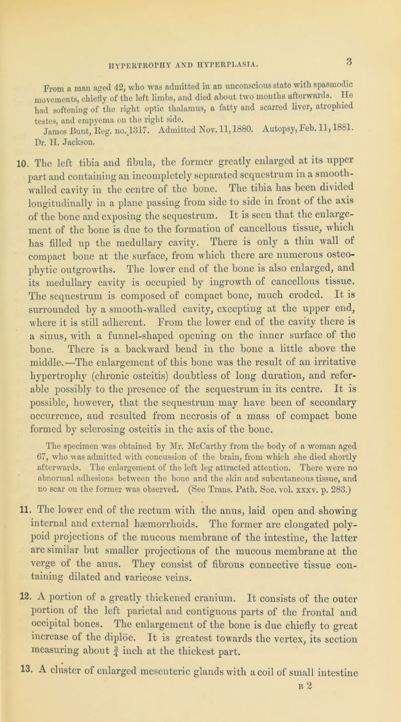 HYPERTROPHY AND HYPERPLASIA. From a man aged 42, who was admitted in an unconscious state with spasmodic movements, chiefly of the left limbs, and died about two months afterwards. He had softening of the right optic thalamus, a fatty and scarred liver, atrophied testes, and empyema on the right side. James Bunt, Reg. no.1317. Admitted Nov. 11,1880. Autopsy, Feb. 11,1881. Dr. H. Jackson. 10. The left tibia and fibula, the former greatly enlarged at its upper part and containing an incompletely separated sequestrum in a smootli- walled cavity in the centre of the bone. The tibia has been divided longitudinally in a plane passing from side to side in front of the axis of the bone and exposing the sequestrum. It is seen that the enlarge- ment of the bone is due to the formation of cancellous tissue, which has filled up the medullary cavity. There is only a thin wall of compact bone at the surface, from which there are numerous osteo- phytic outgrowths. The lower end of the bone is also enlarged, and its medullary cavity is occupied by ingrowth of cancellous tissue. The sequestrum is composed of compact bone, much eroded. It is surrounded by a smooth-walled cavity, excepting at the upper end, where it is still adherent. From the lower end of the cavity there is a sinus, with a funnel-shaped opening on the inner surface of the bone. There is a backward bend in the bone a little above the middle.—The enlargement of this bone was the result of an irritative hypertrophy (chronic osteitis) doubtless of long duration, and refer- able possibly to the presence of the sequestrum in its centre. It is possible, however, that the sequestrum may have been of secondary occurrence, and resulted from necrosis of a mass of compact bone formed by sclerosing osteitis in the axis of the bone. The specimen was obtained by Mr. McCarthy from the body of a woman aged 67, who was admitted with concussion of the brain, from which she died shortly afterwards. The enlargement of the left leg attracted attention. There were no abnormal adhesions between the bone and the skin and subcutaneous tissue, and no scar on the former was observed. (See Trans. Path. Soc. vol. xxxv. p. 283.) 11. The lower end of the rectum with the anus, laid open and showing internal and external haemorrhoids. The former are elongated poly- poid projections of the mucous membrane of the intestine, the latter are similar but smaller projections of the mucous membrane at the verge of the anus. They consist of fibrous connective tissue con- taining dilated and varicose veins. 12. A portion of a greatly thickened cranium. It consists of the outer portion of the left parietal and contiguous parts of the frontal and occipital bones. The enlargement of the bone is due chiefly to great increase of the diploe. It is greatest towards the vertex, its section measuring about f inch at the thickest part. 13. A cluster of enlarged mesenteric glands with a coil of small intestine b 2